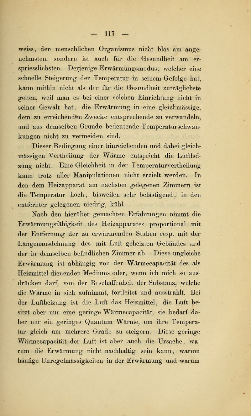 weiss, den menschlichen Organismus nicht blos am ange- nehmsten, sondern ist auch für die Gesundheit am er- spriesslichsten. Derjenige Erwärmungsmodus, welcher eine schnelle Steigerung der Temperatur in seinem Gefolge hat, kann mithin nicht als der für die Gesundheit zuträglichste gelten, weil man es bei einer solchen Einrichtung nicht in seiner GeAvalt hat, die Erwärmung in eine gleich massige, dem zu erreichenden Zwecke entsprechende zu verwandeln, und aus demselben Grunde bedeutende Temperaturschwan- kungen nicht zu vermeiden sind, Dieser Bedingung einer hinreichenden und dabei gleich- massigen Vertheiiung der Wärme entspricht die Lufthei- zung nicht. Eine Gleichheit in der Temperatur vertheiiung kann trotz aller Manipulationen nicht erzielt werden. In den dem Heizapparat am nächsten gelegenen Zimmern ist die Temperatur hoch, bisweilen sehr belästigend, in den entfernter gelegenen niedrig, kühl. Nach den hierüber gemachten Erfahrungen nimmt die Erwärmungsfähigkeit des Heizapparates proportional mit der Entfernung der zu erwärmenden Stuben resp. mit der Längenausdehnung des mit Luft geheizten Gebäudes ur.d der in demselben befindlichen Zimmer ab. Diese ungleiche ErAvärmung ist abhängig von der Wärmecapacität des als Heizmittel dienenden Mediums oder, wenn ich mich so aus- drücken darf, von der Beschaffenheit der Substanz, welche die Wärme in sich aufnimmt, fortleitet und ausstrahlt. Bei der Luftheizung ist die Luft das Heizmittel, die Luft be- sitzt aber nur eine geringe Wärmecapacität, sie bedarf da- her nur ein geringes Quantum Wärme, um ihre Tempera- tur gleich um mehrere Grade zu steigern. Diese geringe Wärmecapacität der Luft ist aber auch die Ursache, wa- rum die Erwärmung nicht nachhaltig sein kann, warum häufige Unregelmässigkeiten in der Erwärmung und warum