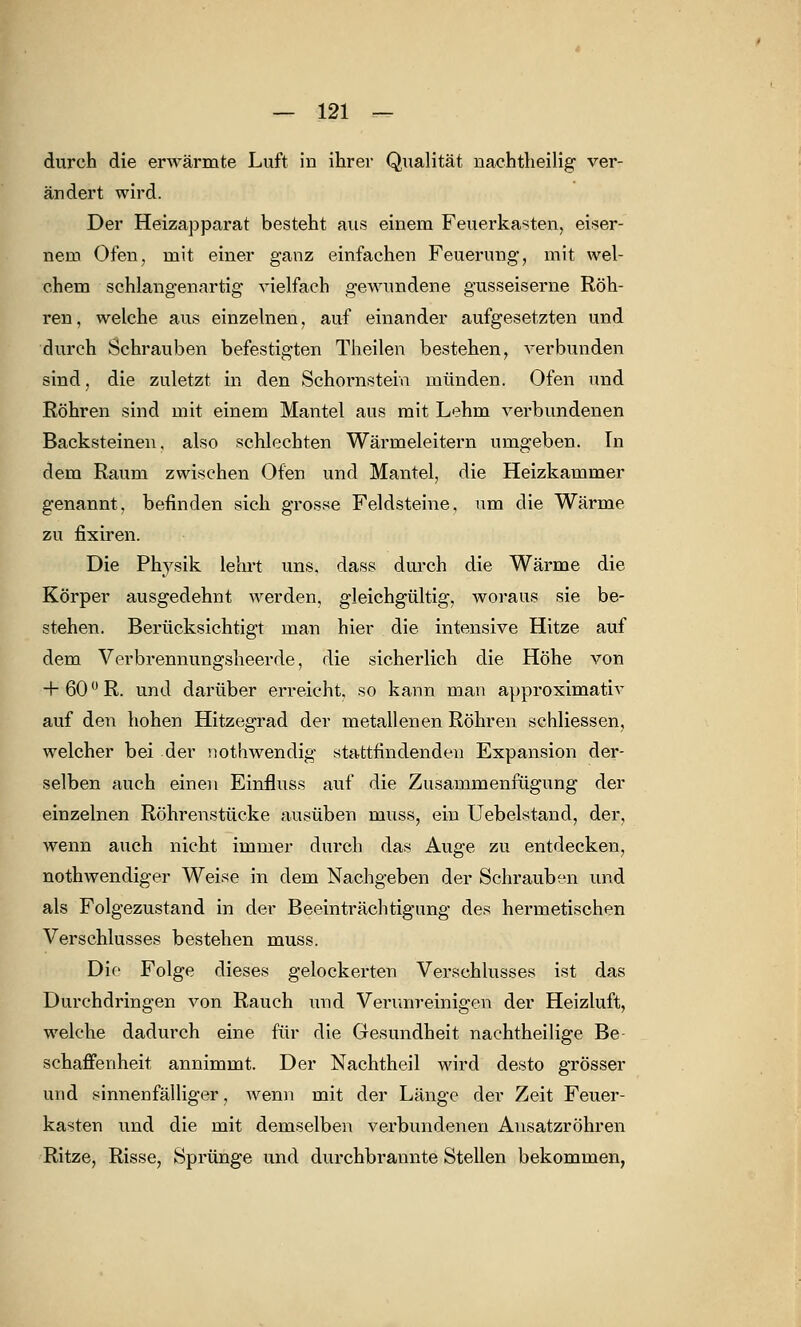 durch die erwärmte Luft in ihrer Qualität nachtheilig ver- ändert wird. Der Heizapparat besteht aus einem Feuerkasten, eiser- nem Ofen, mit einer ganz einfachen Feuerung-, mit wel- chem schlangenartig vielfach gewundene gusseiserne Röh- ren, welche aus einzelnen, auf einander aufgesetzten und durch Schrauben befestigten Theilen bestehen, verbunden sind, die zuletzt in den Schornstein münden. Ofen und Röhren sind mit einem Mantel aus mit Lehm verbundenen Backsteinen, also schlechten Wärmeleitern umgeben. In dem Raum zwischen Ofen und Mantel, die Heizkammer genannt, befinden sich grosse Feldsteine, um die Wärme zu fixiren. Die Physik lehrt uns, dass durch die Wärme die Körper ausgedehnt werden, gleichgültig, woraus sie be- stehen. Berücksichtigt man hier die intensive Hitze auf dem Verbrennungsheerde, die sicherlich die Höhe von + 60°R. und darüber erreicht, so kann man approximativ auf den hohen Hitzegrad der metallenen Röhren schliessen, welcher bei der nothwendig stattfindenden Expansion der- selben auch einen Einfluss auf die Zusammenfügung der einzelnen Röhrenstücke ausüben muss, ein Uebelstand, der, wenn auch nicht immer durch das Auge zu entdecken, nothwendiger Weise in dem Nachgeben der Schrauben und als Folgezustand in der Beeinträchtigung des hermetischen Verschlusses bestehen muss. Die Folge dieses gelockerten Verschlusses ist das Durchdringen von Rauch und Verunreinigen der Heizluft, welche dadurch eine für die Gesundheit nachtheilige Be- schaffenheit annimmt. Der Nachtheil wird desto grösser und sinnenfälliger, wenn mit der Länge der Zeit Feuer- kasten und die mit demselben verbundenen Ansatzröhren Ritze, Risse, Sprünge und durchbrannte Stellen bekommen,