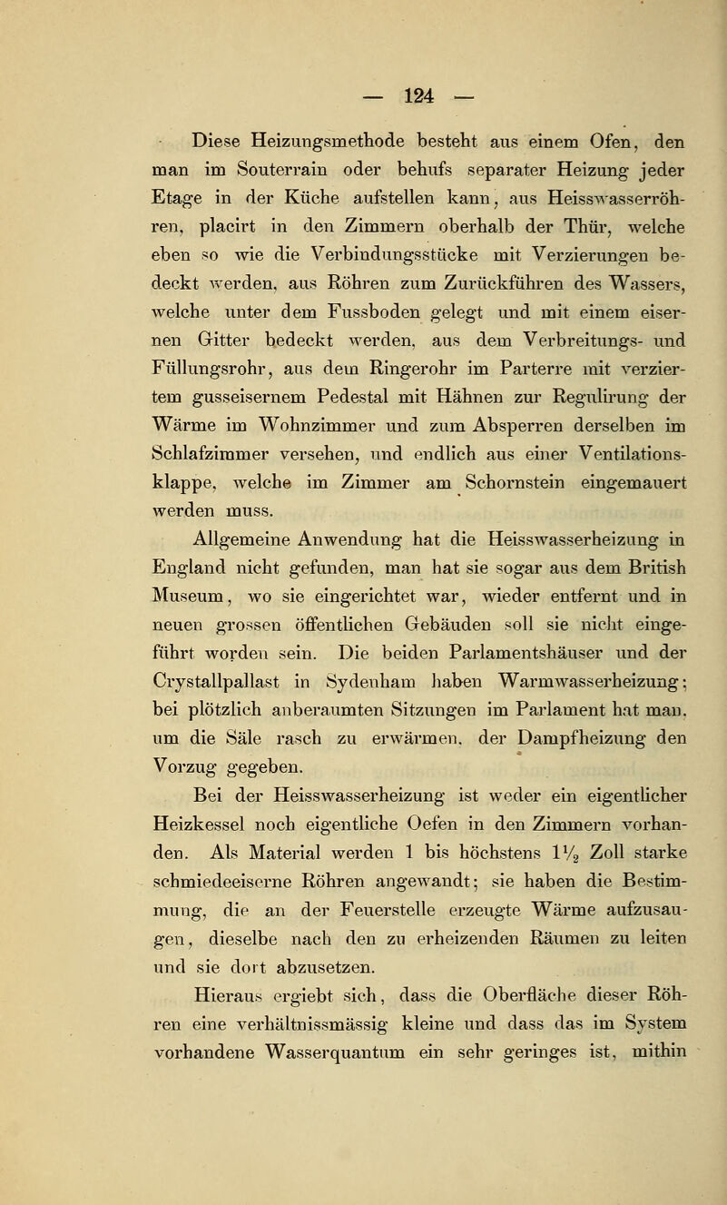 Diese Heizungsmethode besteht aus einem Ofen, den man im Souterrain oder behufs separater Heizung jeder Etage in der Küche aufstellen kann, aus Heisswasserröh- ren, placirt in den Zimmern oberhalb der Thür, welche eben so wie die Verbindungsstücke mit Verzierungen be- deckt werden, aus Röhren zum Zurückführen des Wassers, welche unter dem Fussboden gelegt und mit einem eiser- nen Gitter bedeckt werden, aus dem Verbreitungs- und Füllungsrohr, aus dem Ringerohr im Parterre mit verzier- tem gusseisernem Pedestal mit Hähnen zur Regulirung der Wärme im Wohnzimmer und zum Absperren derselben im Schlafzimmer versehen, und endlich aus einer Ventilations- klappe, welche im Zimmer am Schornstein eingemauert werden muss. Allgemeine Anwendung hat die Heisswasserheizung in England nicht gefunden, man hat sie sogar aus dem British Museum, wo sie eingerichtet war, wieder entfernt und in neuen grossen öffentlichen Gebäuden soll sie nicht einge- führt worden sein. Die beiden Parlamentshäuser und der Crystallpallast in Sydenham haben Warmwasserheizung: bei plötzlich anberaumten Sitzungen im Parlament hat man. um die Säle rasch zu erwärmen, der Dampfheizung den Vorzug gegeben. Bei der Heisswasserheizung ist weder ein eigentlicher Heizkessel noch eigentliche Oefen in den Zimmern vorhan- den. Als Material werden 1 bis höchstens 1V2 Zoll starke schmiedeeiserne Röhren angewandt; sie haben die Bestim- mung, die an der Feuerstelle erzeugte Wärme aufzusau- gen, dieselbe nach den zu erheizenden Räumen zu leiten und sie dort abzusetzen. Hieraus ergiebt sich, dass die Oberfläche dieser Röh- ren eine verhältnissmässig kleine und dass das im System vorhandene Wasserquantum ein sehr geringes ist, mithin