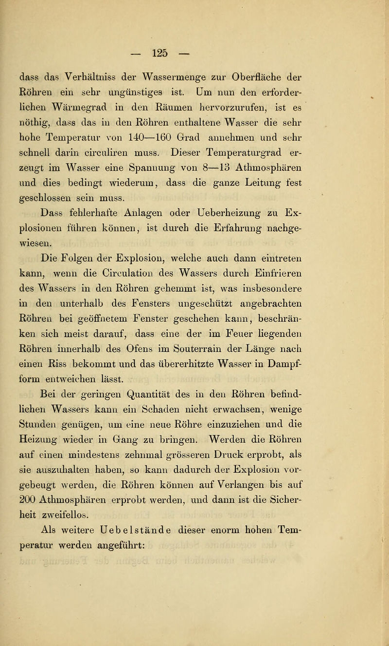 dass das Verhältniss der Wassermenge zur Oberfläche der Röhren ein sehr ungünstiges ist. Uni nun den erforder- lichen Wärmegrad in den Räumen hervorzurufen, ist es nöthig, dass das in den Röhren enthaltene Wasser die sehr hohe Temperatur von 140—160 Grad annehmen und sehr schnell darin circaliren muss. Dieser Temperaturgrad er- zeugt im Wasser eine Spannung von 8—13 Athmosphären und dies bedingt wiederum, dass die ganze Leitung fest geschlossen sein muss. Dass fehlerhafte Anlagen oder Ueberheizung zu Ex- plosionen führen können, ist durch die Erfahrung nachge- wiesen. Die Folgen der Explosion, welche auch dann eintreten kann, wenn die Circulation des Wassers durch Einfrieren des Wassers in den Röhren gehemmt ist, was insbesondere in den unterhalb des Fensters ungeschützt angebrachten Röhren bei geöffnetem Fenster geschehen kann, beschrän- ken sich meist darauf, dass eine der im Feuer liegenden Röhren innerhalb des Ofens im Souterrain der Länge nach einen Riss bekommt und das übererhitzte Wasser in Dampf- form entweichen lässt. Bei der geringen Quantität des in den Röhren befind- lichen Wassers kann ein Schaden nicht erwachsen, wenige Stunden genügen, um eine neue Röhre einzuziehen und die Heizung wieder in Gang zu bringen. Werden die Röhren auf einen mindestens zehnmal grösseren Druck erprobt, als sie auszuhalten haben, so kann dadurch der Explosion vor- gebeugt werden, die Röhren können auf Verlangen bis auf 200 Athmosphären erprobt werden, und dann ist die Sicher- heit zweifellos. Als weitere Uebelstände dieser enorm hohen Tem- peratur werden angeführt: