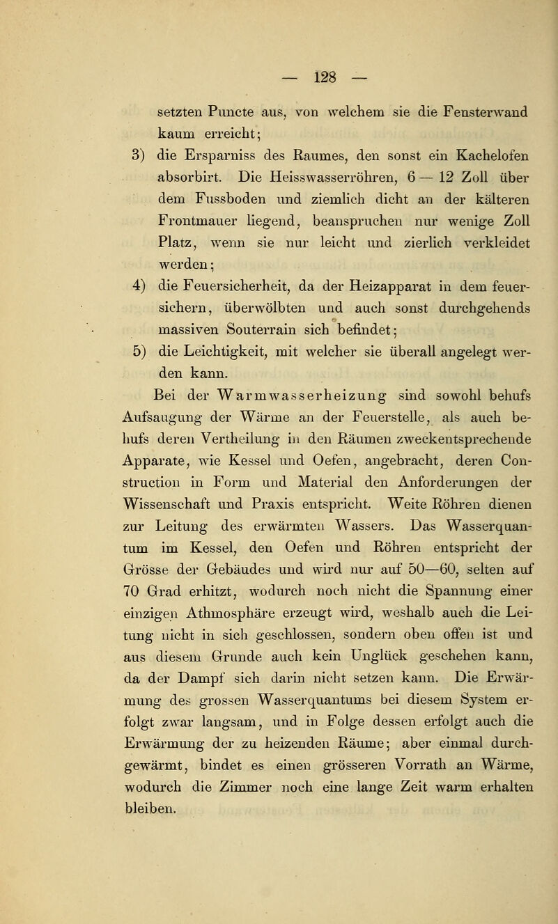 setzten Pimcte aus, von welchem sie die Fensterwand kaum erreicht; 3) die Ersparniss des Raumes, den sonst ein Kachelofen absorbirt. Die Heisswasserröhren, 6 — 12 Zoll über dem Fussboden und ziemlich dicht an der kälteren Frontmauer liegend, beanspruchen nur wenige Zoll Platz, wenn sie nur leicht und zierlich verkleidet werden; 4) die Feuersicherheit, da der Heizapparat in dem feuer- sichern, überwölbten und auch sonst durchgehends massiven Souterrain sich befindet; 5) die Leichtigkeit, mit welcher sie überall angelegt wer- den kann. Bei der Warmwasserheizung sind sowohl behufs Aufsaugung der Wärme an der Feuerstelle, als auch be- hufs deren Vertheilung in den Räumen zweckentsprechende Apparate, wie Kessel und Oefen, angebracht, deren Con- struction in Form und Material den Anforderungen der Wissenschaft und Praxis entspricht. Weite Röhren dienen zur Leitung des erwärmten Wassers. Das Wasserquan- tum im Kessel, den Oefen und Röhren entspricht der Grösse der Gebäudes und wird nur auf 50—60; selten auf 70 Grad erhitzt, wodurch noch nicht die Spannung einer einzigen Athmosphäre erzeugt wird, weshalb auch die Lei- tung nicht in sich geschlossen, sondern oben offen ist und aus diesem Grunde auch kein Unglück geschehen kann, da der Dampf sich darin nicht setzen kann. Die Erwär- mung des grossen Wassercpiantums bei diesem System er- folgt zwar langsam, und in Folge dessen erfolgt auch die Erwärmung der zu heizenden Räume; aber einmal durch- gewärmt, bindet es einen grösseren Vorrath an Wärme, wodurch die Zimmer noch eine lange Zeit warm erhalten bleiben.