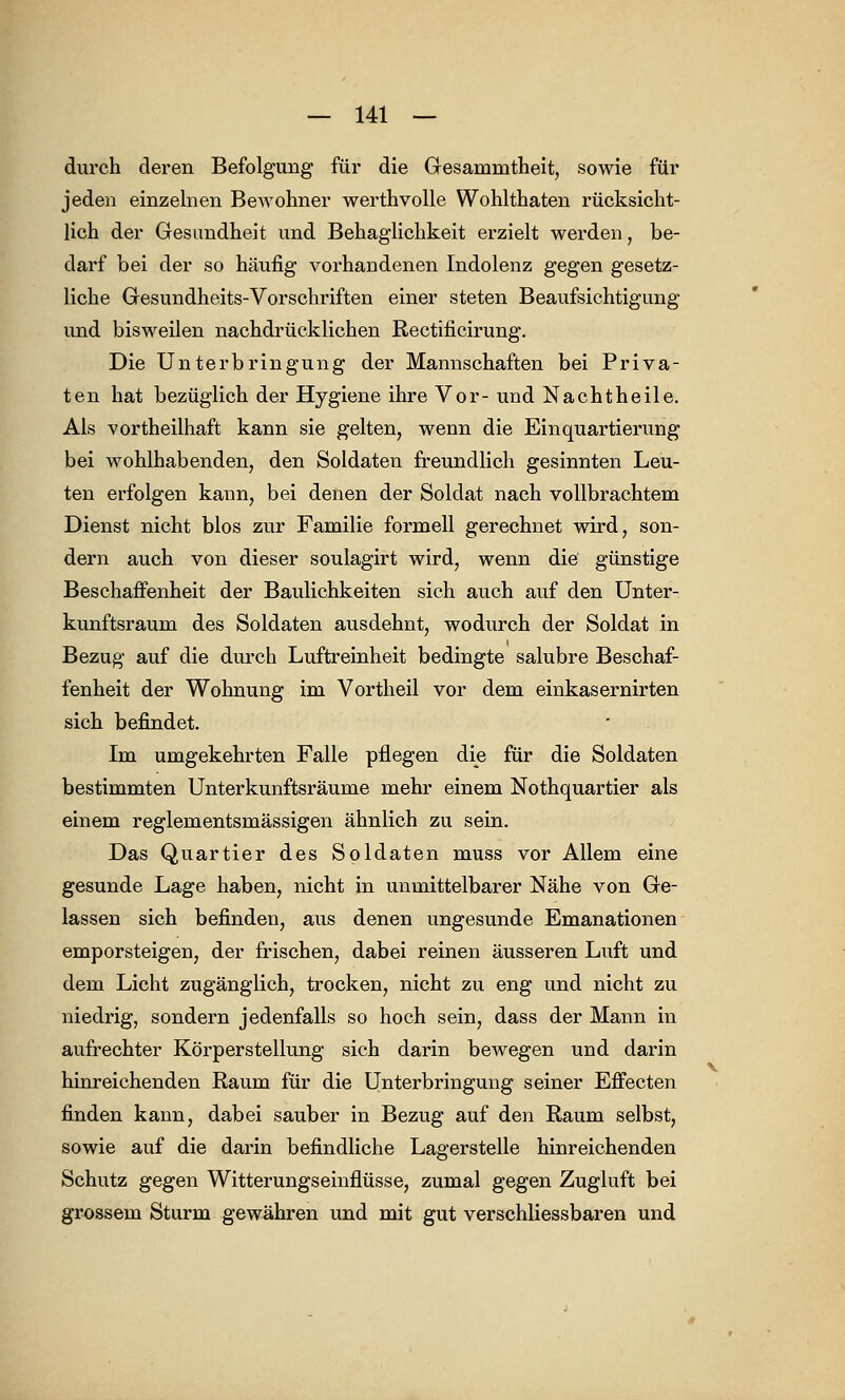 durch deren Befolgung für die Gesamnitheit, sowie für jeden einzelnen Bewohner werthvolle Wohlthaten rücksicht- lich der Gesundheit und Behaglichkeit erzielt werden, be- darf bei der so häufig vorhandenen Indolenz gegen gesetz- liche Gesundheits-Vorschriften einer steten Beaufsichtigung und bisweilen nachdrücklichen Rectificirung. Die Unterbringung der Mannschaften bei Priva- ten hat bezüglich der Hygiene ihre Vor- und Nachtheile. Als vorteilhaft kann sie gelten, wenn die Einquartierung bei wohlhabenden, den Soldaten freundlich gesinnten Leu- ten erfolgen kann, bei denen der Soldat nach vollbrachtem Dienst nicht blos zur Familie formell gerechnet wird, son- dern auch von dieser soulagirt wird, wenn die günstige Beschaffenheit der Baulichkeiten sich auch auf den Unter- kunftsraum des Soldaten ausdehnt, wodurch der Soldat in Bezug auf die durch Luftreinheit bedingte salubre Beschaf- fenheit der Wohnung im Vortheil vor dem einkasernirten sich befindet. Im umgekehrten Falle pflegen die für die Soldaten bestimmten Unterkunftsräume mehr einem Nothquartier als einem reglementsmässigen ähnlich zu sein. Das Quartier des Soldaten muss vor Allem eine gesunde Lage haben, nicht in unmittelbarer Nähe von Ge- lassen sich befinden, aus denen ungesunde Emanationen emporsteigen, der frischen, dabei reinen äusseren Luft und dem Licht zugänglich, trocken, nicht zu eng und nicht zu niedrig, sondern jedenfalls so hoch sein, dass der Mann in aufrechter Körperstellung sich darin bewegen und darin hinreichenden Raum für die Unterbringung seiner Effecten finden kann, dabei sauber in Bezug auf den Raum selbst, sowie auf die darin befindliche Lagerstelle hinreichenden Schutz gegen Witterungseinflüsse, zumal gegen Zugluft bei grossem Sturm gewähren und mit gut verschliessbaren und