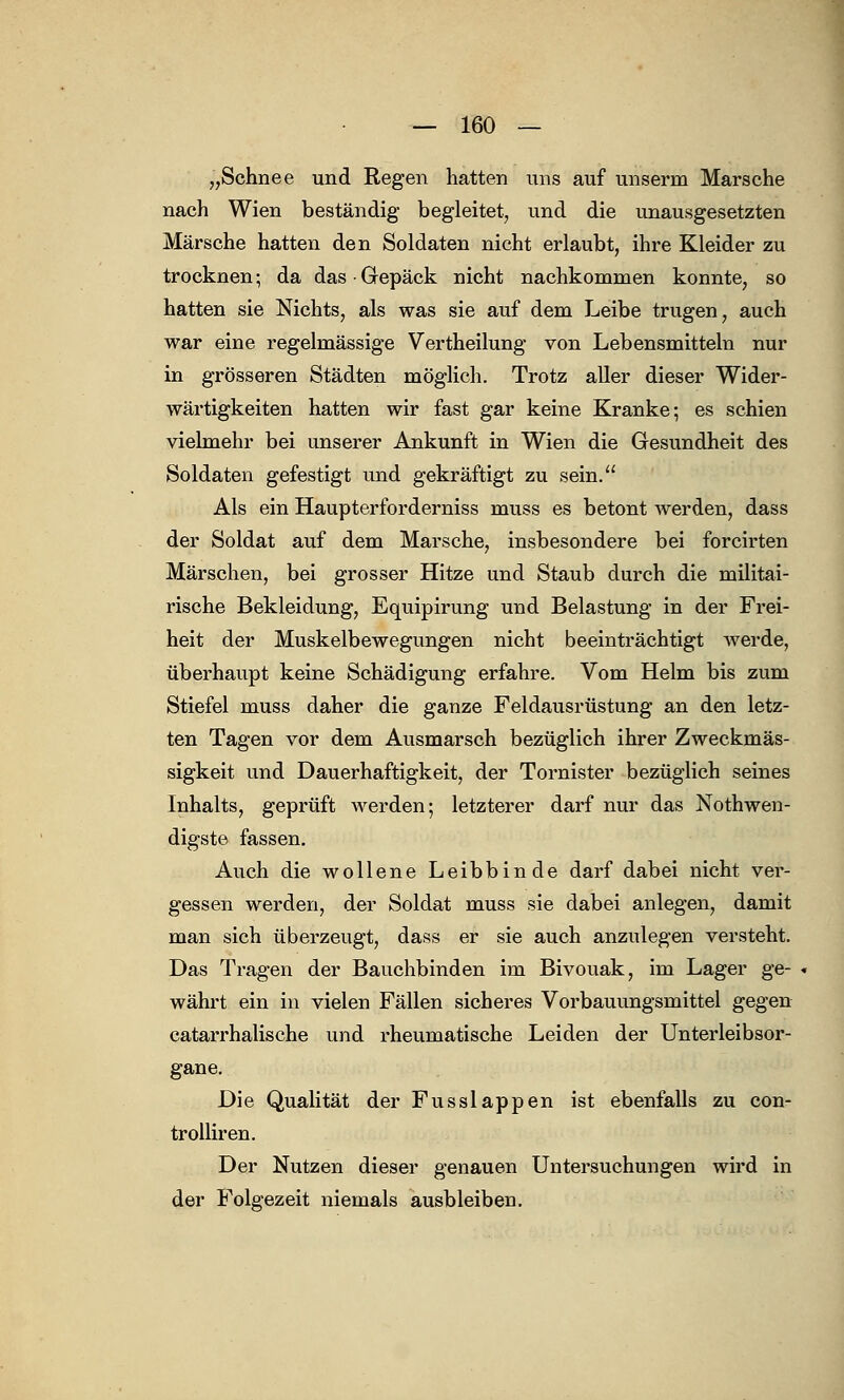 „Schnee und Regen hatten uns auf unserm Marsche nach Wien beständig begleitet, und die unausgesetzten Märsche hatten den Soldaten nicht erlaubt, ihre Kleider zu trocknen ■ da das • Gepäck nicht nachkommen konnte, so hatten sie Nichts, als was sie auf dem Leibe trugen, auch war eine regelmässige Vertheilung von Lebensmitteln nur in grösseren Städten möglich. Trotz aller dieser Wider- wärtigkeiten hatten wir fast gar keine Kranke; es schien vielmehr bei unserer Ankunft in Wien die Gesundheit des Soldaten gefestigt und gekräftigt zu sein. Als ein Haupterforderniss muss es betont werden, dass der Soldat auf dem Marsche, insbesondere bei forcirten Märschen, bei grosser Hitze und Staub durch die militai- rische Bekleidung, Equipirung und Belastung in der Frei- heit der Muskelbewegungen nicht beeinträchtigt werde, überhaupt keine Schädigung erfahre. Vom Helm bis zum Stiefel muss daher die ganze Feldausrüstung an den letz- ten Tagen vor dem Ausmarsch bezüglich ihrer Zweckmäs- sigkeit und Dauerhaftigkeit, der Tornister bezüglich seines Inhalts, geprüft werden; letzterer darf nur das Notwen- digste fassen. Auch die wollene Leibbinde darf dabei nicht ver- gessen werden, der Soldat muss sie dabei anlegen, damit man sich überzeugt, dass er sie auch anzulegen versteht. Das Tragen der Bauchbinden im Bivouak, im Lager ge- währt ein in vielen Fällen sicheres Vorbauungsmittel gegen catarrhalische und rheumatische Leiden der Unterleibsor- gane. Die Qualität der Fusslappen ist ebenfalls zu con- trolliren. Der Nutzen dieser genauen Untersuchungen wird in der Folgezeit niemals ausbleiben.