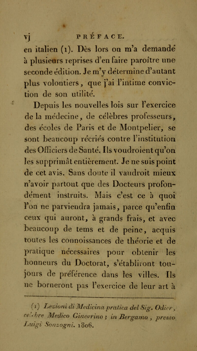 en italien (i). Dès lors on m'a demandé à plusieurs reprises d'en faire paroitre une seconde édition. Je m'y détermine d'autant plus volontiers, que j'ai l'intime convic- tion de son utilité. Depuis les nouvelles lois sur l'exercice delà médecine, de célèbres professeurs, des écoles de Paris et de Montpeîier, se sont beaucoup recries contre Finstitulion des Officiers de Santé. Ils voudroient qu'on les supprimât entièrement. Je ne suis point de cet avis. Sans doute il vaudroit mieux n'avoir partout que des Docteurs profon- dément instruits. Mais c'est ce à quoi l'on ne parviendra jamais, parce qu'enfin ceux qui auront, à grands frais, et avec beaucoup de tems et de peine, acquis toutes les connoissances de théorie et de pratique nécessaires pour obtenir les honneurs du Doctorat, s'établiront tou- jours de préférence dans les villes. Ils ne borneront pas l'exercice de leur art à (i) Lezioni di Medlcina praiica del Sig. Odur, ce^hre Medico Ginevrlno ; in Bergamo , pressa J^uigi SonzognL 1806.