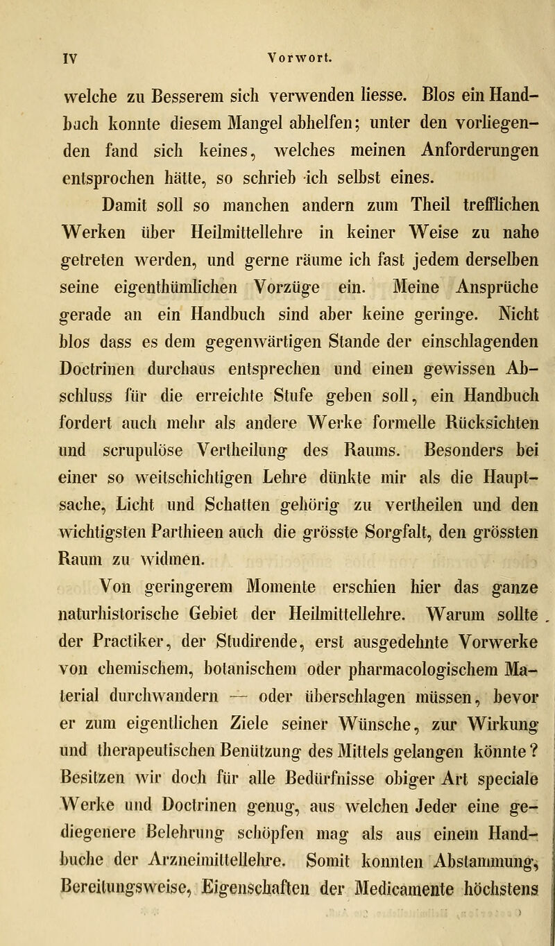 welche zu Besserem sich verwenden Hesse. Bios ein Hand- bach konnte diesem Mangel abhelfen; unter den vorliegen- den fand sich keines, welches meinen Anforderungen entsprochen hätte, so schrieb ich selbst eines. Damit soll so manchen andern zum Theil trefflichen Werken über Heilmittellehre in keiner Weise zu nahe getreten werden, und gerne räume ich fast jedem derselben seine eigenthümlichen Vorzüge ein. Meine Ansprüche gerade an ein Handbuch sind aber keine geringe. Nicht blos dass es dem gegenwärtigen Stande der einschlagenden Doctrinen durchaus entsprechen und einen gewissen Ab- schluss für die erreichte Stufe geben soll, ein Handbuch fordert auch mehr als andere Werke forznelle Rücksichten und scrupulöse Vertheilung des Raums. Besonders bei einer so weitschichtigen Lehre dünkte mir als die Haupt- sache, Licht und Schatten gehörig zu vertheilen und den wichtigsten Parthieen auch die grösste Sorgfalt, den grössten Raum zu widmen. Von geringerem Momente erschien hier das ganze naturhistorische Gebiet der Heilmittellehre. Warum sollte der Practiker, der Studirende, erst ausgedehnte Vorwerke von chemischem, botanischem oder pharmacologischem Ma- terial durchwandern — oder überschlagen müssen, bevor er zum eigentlichen Ziele seiner Wünsche, zur Wirkung und therapeutischen Benützung des Mittels gelangen könnte ? Besitzen wir doch für alle Bedürfnisse obiger Art speciale Werke und Doctrinen genug, aus welchen Jeder eine ge- diegenere Belehrung schöpfen mag als aus einem Hand- buche der Arzneimittellehre. Somit konnten Abstammung, Bereilungsweise, Eigenschaften der Medicamente höchstens