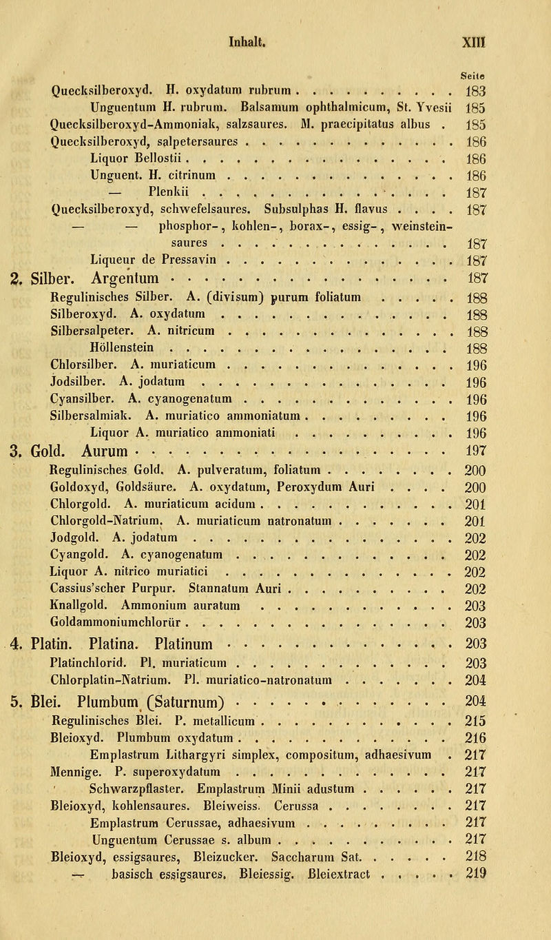 Inhalt. XII! Seite Quecksilberoxyd. H. oxydatum rubrum 183 Unguentum H. rubrum. Balsamum ophthalmicum, St. Yvesii 185 Quecksilberoxyd-Ammoniak, salzsaures. 31. praecipitatus albus . 185 Quecksilberoxyd, salpetersaures 186 Liquor Bellostii 186 Unguent. H. citrinum 186 — Plenkii 187 Quecksilberoxyd, schwefelsaures. Subsulphas H. flavus .... 187 — — phosphor-, kohlen-, borax-, essig- , weinstein- saures 187 Liqueur de Pressavin 187 2. Silber. Argentum 187 Regulinisches Silber. A. (divisum) purum foliatum 188 Silberoxyd. A. oxydatum 188 Silbersalpeter. A. nitricum 188 Höllenstein 188 Chlorsilber. A. muriaticum 196 Jodsilber. A. jodatum 196 Cyansilber. A. cyanogenatum 196 Silbersalmiak. A. muriatico ammoniatum 196 Liquor A. muriatico ammoniati 196 3. Gold. Aurum 197 Regulinisches Gold. A. pulveratum, foliatum 200 Goldoxyd, Goldsäure. A. oxydatum, Peroxydum Auri .... 200 Chlorgold. A. muriaticum acidum 201 Chlorgold-Natrium. A. muriaticum natronatum 201 Jodgold. A. jodatum 202 Cyangold. A. cyanogenatum . 202 Liquor A. nitrico muriatici 202 Cassius'scher Purpur. Stannatum Auri 202 Knallgold. Ammonium auratum 203 Goldammoniumchlorür 203 4. Platin. Piatina. Platinum 203 Platinchlorid. PI. muriaticum 203 Chlorplatin-Natrium. PI. muriatico-natronatum 204 5. Blei. Plumbum (Saturnum) 204 Regulinisches Blei. P. metallicum 215 Bleioxyd. Plumbum oxydatum 216 Emplastrum Lithargyri simplex, compositum, adhaesivum . 217 Mennige. P. superoxydatum 217 Schwarzpflaster. Emplastrum Minii adustum 217 Bleioxyd, kohlensaures. Bleiweiss. Cerussa 217 Emplastrum Cerussae, adhaesivum 217 Unguentum Cerussae s. album 217 Bleioxyd, essigsaures, Bleizucker. Saccharum Sat 218 f-r basisch essigsaures. Bleiessig, ßleiextract 219