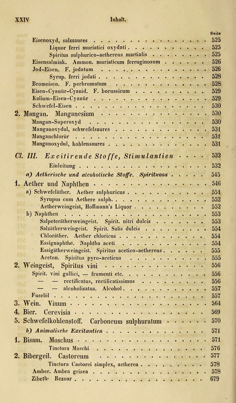 Seile Eisenoxyd, salzsaures . 525 Liquor ferri muriatici oxydati * . . 525 Spiritus sulphurico-aethereus martialis 525 Eisensalmiak. Ammon. muriaticum ferruginosum 526 Jod-Eisen. F. jodatum 526 Syrup. ferri jodati 528 Bromeisen. F. perbromatum 528 Eisen-Cyanür-Cyanid. F. borussicum 529 Kalium-Eisen-Cyanür 529 Schwefel-Eisen 530 2. Mangan. Manganesium 530 Mangan-Superoxyd 530 Manganoxydul, schwefelsaures 531 Manganchlorür 531 Manganoxydul, kohlensaures 531 Cl. HL Excitirende Stoffe, Stimulantien .... 532 Einleitung 532 a) Aetherische und alcoholische Stoffe. Spirituosa 545 i. Aelher und Naphthen 546 a) Schwefeläther. Aether sulphuricus . . 551 Syrupus cum Aelhere sulph 552 Aetherweingeist, Hoffmann's Liquor 552 b) Naphthen 553 Salpeterätherweingeist. Spirit. nitri dulcis 553 Salzätherweingeist. Spirit. Salis dulcis 554 Chloräther. Aether chloricus 554 Essignaphthe. Naphtha aceti 554 Essigätherweingeist. Spiritus acetico-aethereus 555 Aceton. Spiritus pyro-aceticus 555 2. Weingeist, Spiritus vini 556 Spirit. vini gallici, — frumenti etc 556 — — rectificatus, rectificatissimus 556 — — alcoholisatus. Alcohol 557 Fuselöl 557 3. Wein. Vitium 564 4. Bier. Cerevisia 569 5. Schwefelkohlenstoff. Carboneum sulphuralum 570 b) Animalische Excitantien 571 1. Bisarn. Moschus 571 Tinctura Moschi 576 2. Bibergeil. Castoreurn 577 Tinctura Castorei simplex, aetherea 578 Amber. Ambra grisea . . . . 578 Zibeth- Bezoar 679