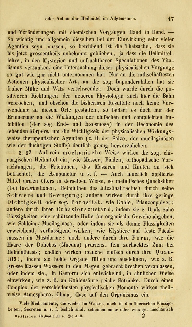 und Veränderungen mit chemischen Vorgängen Hand in Hand. — So wichtig und allgemein dieselben bei der Einwirkung sehr vieler Agentien seyn müssen, so betrübend ist die Thatsache, dass sie bis jetzt grossenlheils unbekannt geblieben, ja dass die Heilmitlel- lehre, in den Mysterien und unfruchtbaren Speculationen des Vita- lismus versunken, eine Untersuchung dieser physicalischen Vorgänge so gut wie gar nicht unternommen hat. Nur an die räthselhaftesten Actionen physicalischer Art, an die sog. Imponderabilien hat sie früher Mühe und Witz verschwendet. Doch wurde durch die po- sitiveren Richtungen der neueren Physiologie auch hier die Bahn gebrochen, und obschon die bisherigen Resultate noch keine Ver- wendung an diesem Orte gestatten, so bedarf es doch nur der Erinnerung an die Wirkungen der einfachen und complicirten Im- bibition (der sog. End- und ExosmoseJ in der Oeconomie des lebenden Körpers, um die Wichtigkeit der physicalischen Wirkungs- weise therapeutischer Agentien (z. B. der Salze, der mucilaginösen wie der flüchtigen Stoffe} deutlich genug hervorzuheben. §. 32. Auf rein mechanische Weise wirken die sog. chi- rurgischen Heilmittel ein, wie Messer, Binden, orthopädische Vor- richtungen, die Frictionen, das Massiren und Kneten an sich betrachtet, die Acupunclur u. s. f. — Auch innerlich applicirte Mittel agiren öfters in derselben Weise, so metallisches Quecksilber (bei Invaginationen, Helminthen des Intestinallractus) durch seine Schwere und Bewegung; andere wirken durch ihre geringe Dichtigkeit oder sog. Porosität, wie Kohle, Pflanzenpulver; andere durch ihren Cohäsionszustand, indem sie z. B. als zähe Flüssigkeiten eine schützende Hülle für organische Gewebe abgeben, wie Schleim, Mucilaginosa, oder indem sie als dünne Flüssigkeiten erweichend, verflüssigend wirken, wie Klystiere auf feste Fäcal- massen im Mastdarme: noch andere durch ihre Form, wie die Haare der Dolichos (Mucuna) pruriens, fein zerhacktes Zinn bei Helminthiasis; endlich wirken manche einfach durch ihre Quan- tität, indem sie hohle Organe füllen und ausdehnen, wie z. B. grosse Massen Wassers in den Magen gebracht Brechen veranlassen, oder indem sie, in Gasform sich entwickelnd, in ähnlicher Weise einwirken, wie z. B. an Kohlensäure reiche Getränke. Durch einen Complex der verschiedensten physicalischen Momente wirken theil- weise Atmosphäre, Clima, Gase auf den Organismus ein. Viele Medicamente, die weder im Wasser, noch in den thierischen Flüssig- keiten, Secreten u. s. f. löslich sind, scheinen mehr oder weniger mechanisch 0 es Serien, Heilmittellehre. 2te Aufl. 2