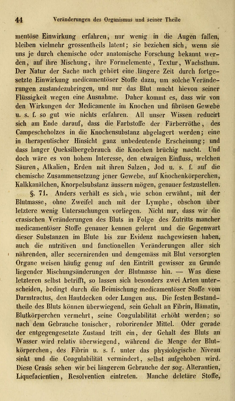 mentöse Einwirkung erfahren, nur wenig in die Augen fallen, bleiben vielmehr grossentheils latent; sie beziehen sich, wenn sie uns je durch chemische oder anatomische Forschung bekannt wer- den, auf ihre Mischung, ihre Formelemente, Textur, Wachsthum. Der Natur der Sache nach gehört eine.längere Zeit durch fortge- setzte Einwirkung medicamentöser Stoffe dazu, um solche Verände- rungen zustandezubringen, und nur das Blut macht hievon seiner Flüssigkeit wegen eine Ausnahme. Daher kommt es, dass wir von den Wirkungen der Medicamente im Knochen und fibrösen Gewebe u. s. f. so gut wie nichts erfahren. All unser Wissen reducirt sich am Ende darauf, dass die Farbstoffe der Färberröthe, des Campescheholzes in die Knochensubslanz abgelagert werden; eine in therapeutischer Hinsicht ganz unbedeutende Erscheinung; und dass langer Queksilbergebrauch die Knochen brüchig macht. Und doch wäre es von hohem Interesse, den etwaigen Einfluss, welchen Säuren, Alkalien, Erden mit ihren Salzen, Jod u. s. f. auf die chemische Zusammensetzung jener Gewebe, auf Knochenkörperchen, Kalkkanälchen, Knorpelsubstanz äussern mögen, genauer festzustellen. §. 71. Anders verhält es sich, wie schon erwähnt, mit der Blutmasse, ohne Zweifel auch mit der Lymphe, obschon über letztere wenig Untersuchungen vorliegen. Nicht nur, dass wir die crasischen Veränderungen des Bluts in Folge des Zutritts mancher medicamentöser Stoffe genauer kennen gelernt und die Gegenwart dieser Substanzen im Blute bis zur Evidenz nachgewiesen haben, auch die nutritiven und functionellen Veränderungen aller sich nährenden, aller secernirenden und demgemäss mit Blut versorgten Organe weisen häufig genug auf den Eintritt gewisser zu Grunde liegender Mischungsänderungen der Blutmasse hin. — Was diese letzteren selbst betrifft, so lassen sich besonders zwei Arten unter- scheiden, bedingt durch die Beimischung medicamentöser Stoffe vom Darmtractus, den Hautdecken oder Lungen aus. Die festen Bestand- teile des Bluts können überwiegend, sein Gehalt an Fibrin, Hämatin, Blutkörperchen vermehrt, seine Coagulabilität erhöht werden; so nach dem Gebrauche tonischer, roborirender Mittel. Oder gerade der entgegengesetzte Zustand tritt ein, der Gehalt des Bluts an Wasser wird relativ überwiegend, während die Menge der Blut- körperchen, des Fibrin u. s. f. unter das physiologische Niveau sinkt und die Coagulabilität vermindert, selbst aufgehoben wird. Diese Crasis sehen wir bei längerem Gebrauche der sog. Alterantien, Liquefacientien, Resolventien eintreten. Manche deletäre Stoffe,