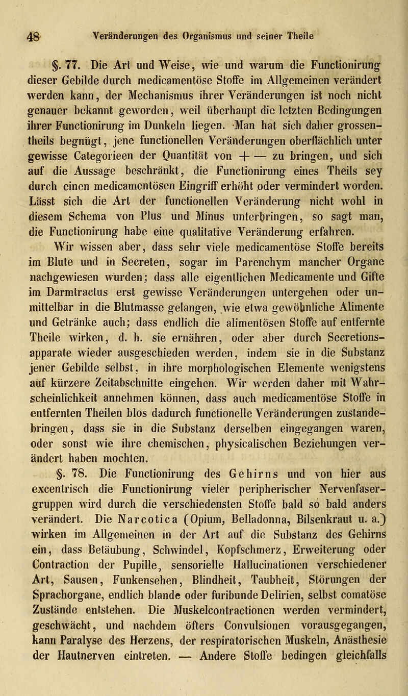 §. 77. Die Art und Weise, wie und warum die Functionirung dieser Gebilde durch medicamentöse Stoffe im Allgemeinen verändert werden kann, der Mechanismus ihrer Veränderungen ist noch nicht genauer bekannt geworden, weil überhaupt die letzten Bedingungen ihrer Functionirung im Dunkeln liegen. Man hat sich daher grossen- theils begnügt, jene functionellen Veränderungen oberflächlich unter gewisse Categorieen der Quantität von -\ zu bringen, und sich auf die Aussage beschränkt, die Functionirung eines Theils sey durch einen medicamentösen Eingriff erhöht oder vermindert worden. Lässt sich die Art der functionellen Veränderung nicht wohl in diesem Schema von Plus und Minus unterbringen, so sagt man, die Functionirung habe eine qualitative Veränderung erfahren. Wir wissen aber, dass sehr viele medicamentöse Stoffe bereits im Blute und in Secreten, sogar im Parenchym mancher Organe nachgewiesen würden; dass alle eigentlichen Medicamente und Gifte im Darmtractus erst gewisse Veränderungen untergehen oder un- mittelbar in die Blutmasse gelangen, wie etwa gewöhnliche Alimente und Getränke auch; dass endlich die alimentösen Stoffe auf entfernte Theile wirken, d. h. sie ernähren, oder aber durch Secretions- apparate wieder ausgeschieden werden, indem sie in die Substanz jener Gebilde selbst, in ihre morphologischen Elemente wenigstens auf kürzere Zeitabschnitte eingehen. Wir werden daher mit Wahr- scheinlichkeit annehmen können, dass auch medicamentöse Stoffe in entfernten Theilen blos dadurch functionelle Veränderungen zustande- bringen, dass sie in die Substanz derselben eingegangen waren, oder sonst wie ihre chemischen, physicalischen Beziehungen ver- ändert haben mochten. §. 78. Die Funclionirung des Gehirns und von hier aus excentrisch die Functionirung vieler peripherischer Nervenfaser- gruppen wird durch die verschiedensten Stoffe bald so bald anders verändert. Die Narcotica (Opium, Belladonna, Bilsenkraut u.a.) wirken im Allgemeinen in der Art auf die Substanz des Gehirns ein, dass Betäubung, Schwindel, Kopfschmerz, Erweiterung oder Contraction der Pupille, sensorielle Hallucinationen verschiedener Art, Sausen, Funkensehen, Blindheit, Taubheit, Störungen der Sprachorgane, endlich blande oder furibunde Delirien, selbst comatöse Zustände entstehen. Die Muskelcontractionen werden vermindert, geschwächt, und nachdem öfters Convulsionen vorausgegangen, kann Paralyse des Herzens, der respiratorischen Muskeln, Anästhesie der Hautnerven eintreten. — Andere Stoffe bedingen gleichfalls