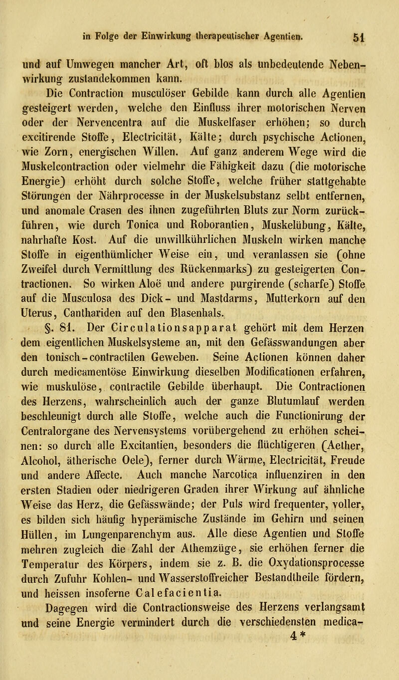 und auf Umwegen mancher Art, oft blos als unbedeutende Neben- wirkung Zustandekommen kann. Die Contraction musculöser Gebilde kann durch alle Agenlien gesteigert werden, welche den Einfluss ihrer motorischen Nerven oder der Nervencentra auf die Muskelfaser erhöhen; so durch excitirende Stoffe, Eleclricität, Kälte; durch psychische Actionen, wie Zorn, energischen Willen. Auf ganz anderem Wege wird die Muskelcontraction oder vielmehr die Fähigkeit dazu (die motorische Energie) erhöht durch solche Stoffe, welche früher stattgehabte Störungen der Nährprocesse in der Muskelsubstanz selbt entfernen, und anomale Crasen des ihnen zugeführten Bluts zur Norm zurück- führen, wie durch Tonica und Roborantien, Muskelübung, Kälte, nahrhafte Kost. Auf die unwillkührlichen Muskeln wirken manche Stoffe in eigentümlicher Weise ein, und veranlassen sie (ohne Zweifel durch Vermittlung des Rückenmarks) zu gesteigerten Con- tractionen. So wirken Aloe und andere purgirende (scharfe) Stoffe auf die Musculosa des Dick- und Mastdarms, Mutterkorn auf den Uterus, Canthariden auf den Blasenhals. §. 81. Der Circulationsapparat gehört mit dem Herzen dem eigentlichen Muskelsysteme an, mit den GefässWandungen aber den tonisch - contractilen Geweben. Seine Actionen können daher durch medicamentöse Einwirkung dieselben Modificationen erfahren, wie muskulöse, conlractile Gebilde überhaupt. Die Contraclionen des Herzens, wahrscheinlich auch der ganze Blutumlauf werden beschleunigt durch alle Stoffe, welche auch die Funclionirung der Centralorgane des Nervensystems vorübergehend zu erhöhen schei- nen: so durch alle Excitantien, besonders die flüchtigeren (Aether, Alcohol, ätherische Oele), ferner durch Wärme, Eleclricität, Freude und andere Affecte. Auch manche Narcotica influenziren in den ersten Stadien oder niedrigeren Graden ihrer Wirkung auf ähnliche Weise das Herz, die Gefässwände; der Puls wird frequenter, voller, es bilden sich häufig hyperämische Zustände im Gehirn und seinen Hüllen, im Lungenparenchym aus. Alle diese Agentien und Stoffe mehren zugleich die Zahl der Alhemzüge, sie erhöhen ferner die Temperatur des Körpers, indem sie z. B. die Oxydationsprocesse durch Zufuhr Kohlen- und Wasserstoffreicher Bestandtheile fördern, und heissen insoferne Calefacientia. Dagegen wird die Contractionsweise des Herzens verlangsamt und seine Energie vermindert durch die verschiedensten medica- 4*