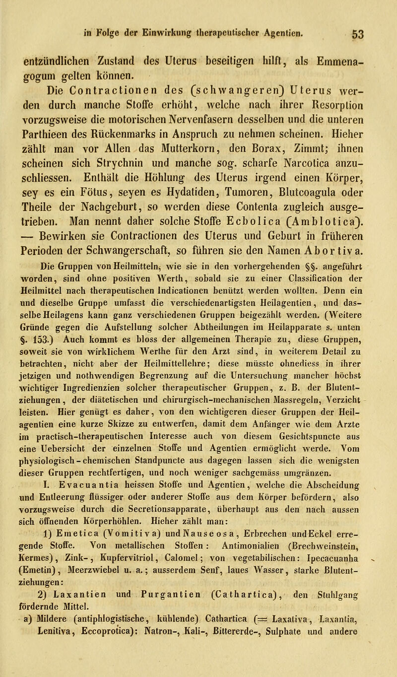entzündlichen Zustand des Uterus beseitigen hilft, als Emmena- gogum gelten können. Die Contractionen des (schwangeren) Uterus wer- den durch manche Stoffe erhöht, welche nach ihrer Resorption vorzugsweise die motorischen Nervenfasern desselben und die unteren Parthieen des Rückenmarks in Anspruch zu nehmen scheinen. Hieher zählt man vor Allen das Mutterkorn, den Borax, Zimmt; ihnen scheinen sich Strychnin und manche sog. scharfe Narcotica anzu- schliessen. Enthält die Höhlung des Uterus irgend einen Körper, sey es ein Fötus, seyen es Hydatiden, Tumoren, Blutcoagula oder Theile der Nachgeburt, so werden diese Contenta zugleich ausge- trieben. Man nennt daher solche Stoffe Ecbolica (Amblotica). — Bewirken sie Contractionen des Uterus und Geburt in früheren Perioden der Schwangerschaft, so führen sie den Namen Abortiva. Die Gruppen von Heilmitteln^ wie sie in den vorhergehenden §§. angeführt worden, sind ohne positiven Werth, sobald sie zu einer Classification der Heilmittel nach therapeutischen Indicationen benützt werden wollten. Denn ein und dieselbe Gruppe umfasst die verschiedenartigsten Heilagentien, und das- selbe Heilagens kann ganz verschiedenen Gruppen beigezählt werden. (Weitere Gründe gegen die Aufstellung solcher Abtheilungen im Heilapparate s. unten §• 153.) Auch kommt es bloss der allgemeinen Therapie zu, diese Gruppen, soweit sie von wirklichem Werthe für den Arzt sind, in weiterem Detail zu betrachten, nicht aber der Heilmittellehre; diese müsste ohnediess in ihrer jetzigen und nothwendigen Begrenzung auf die Untersuchung mancher höchst wichtiger Ingredienzien solcher therapeutischer Gruppen, z. B. der ßlutent- ziehungen, der diätetischen und chirurgisch-mechanischen Massregeln, Verzicht leisten. Hier genügt es daher, von den wichtigeren dieser Gruppen der Heil- agentien eine kurze Skizze zu entwerfen, damit dem Anfänger wie dem Arzte im practisch-therapeutischen Interesse auch von diesem Gesichtspuncte aus eine Uebersicht der einzelnen Stoffe und Agentien ermöglicht werde. Vom physiologisch - chemischen Standpuncte aus dagegen lassen sich die wenigsten dieser Gruppen rechtfertigen, und noch weniger sachgemäss umgränzen. I. Evacuantia heissen Stoffe und Agentien, welche die Abscheidung und Entleerung flüssiger oder anderer Stoffe aus dem Körper befördern, also vorzugsweise durch die Secretionsapparate, überhaupt aus den nach aussen sich öffnenden Körperhöhlen. Hieher zählt man: 1) Emetica (Vomitiv a) undNauseosa, Erbrechen undEckel erre- gende Stoffe. Von metallischen Stoffen: Antimonialien (Brechweinstein, Kermes) , Zink-, Kupfervitriol, Calomel; von vegetabilischen: Ipecacuanha (Emetin), Meerzwiebel u. a.; ausserdem Senf, laues Wasser, starke ßlutent- ziehungen: 2) Laxantien und Purgantien (Cathartica), den Stuhlgang fördernde Mittel, a) Mildere (antiphlogistische, kühlende) Gäthartica (= Laxativa, Laxantia, Lenitiva, Eccoprotica): Natron-,,Kali-, ßittererde-, Sulphate und andere