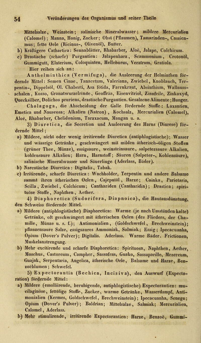 Mittelsalze, Weinstein; salinische Mineralwasser; mildere Mercurialien (Calomel) ; Manna, Honig, Zucker; Obst (Pflaumen), Tamarinden-, Cassien- mus; fette Oele (Ricinus-, Olivenöl), Butter. b) Kräftigere Cathartica: Sennablätter, Rhabarber, Aloe, Jalape, Colchicum. c) Drastische (scharfe) Purgantien: Jalapenharz, Scammonium, Crotonöl, Gummigutt, Elaterium, Coloquinten, Helleborus, Veratrum, Gratiola. Hier reihen sich an: Anthelminthica (Vermifuga), die Ausleerung der Helminthen för- dernde Mittel: Semen Cinae, Tanacetum, Valeriana, Zwiebel, Knoblauch, Ter- pentin-, Dippelsöl, Ol. Chaberti, Asa fötida, Farrnkraut, Absinthium, Wallnuss- schalen, Kosso, Granatwurzelrinde, Geoffräa, Eisenvitriol, Zinnfeile, Zinkoxyd, Quecksilber, Dolichos pruriens, drastische Purgantien. Gesalzene Alimente; Hunger. Cholagoga, die Abscheidung der Galle fördernde Stoffe: Laxantien, Emetica und Nauseosa; Alkalien (Natron) , Kochsalz, Mercurialien (Calomel), Aloe, Rhabarber, Chelidonium, Taraxacum, Mangan u. a. 3) Diuretica, die Secretion und Ausleerung des Harns (Diurese) för- dernde Mittel; a) Mildere, nicht oder wenig irritirende Diuretica (antiphlogistische); Wasser und wässrige Getränke, geschwängert mit milden ätherisch-öligen Stoffen (grüner Thee, Münze), essigsaure, weinsteinsaure, salpetersaure Alkalien, kohlensaure Alkalien; Harn, Harnstoff; Säuren (Salpeter-, Kohlensäure), salinische Mineralwasser und Säuerlinge (Aderlass, Bäder). b) Narcotische Diuretica: Digitalis, Tabak. c) Irritirende, scharfe Diuretica : Wachholder, Terpentin und andere Balsame sammt ihren ätherischen Oelen, Cajeputöl, Harze; Cainka, Parietaria, Scilla, Zwiebel, Colchicum; Canthariden (Cantharidin); Drastica; spiri- tuöse Stoffe, Kaphthen , Aether. 4) Diaphoretica (Sudorifera, Diapnoica), die Hautausdünstung, den Schweiss fördernde Mittel. a) Mildere (antiphlogistische) Diaphoretica: Warme (je nach Umständen kalte) Getränke, oft geschwängert mit ätherischen Oelen (des Flieders, der Cha- mille, Münze u. s. f.); Antimonialien, (Goldschwefel, Brechweinstein); pflanzensaure Salze, essigsaures Ammoniak, Salmiak; Essig; Ipecacuanha, Opium (Dover's Pulver); Digitalis. Aderlass. Warme Bäder. Frictionen, Muskelanstrengung. b) Mehr excitirende und scharfe Diaphoretica: Spirituosa, Naphthen, Aether, Moschus, Castoreum, Campher, Sassafras, Guako, Sassaparille, Mezereum, Guajak, Serpentaria, Angelica, ätherische Oele, Balsame und Harze, Ben- zoeblumen; Schwefel. 5) Expectorantia (Bechica, Incisiva), den Auswurf (Expecto- ration) fördernde Mittel: a) Mildere (emolliirende, beruhigende, antiphlogistische) Expectorantien: mu- cilaginöse, fettölige Stoffe, Zucker, warme Getränke, Wasserdampf, Anti- monialien (Kermes, Goldschwefel, Brechweinstein); Ipecacuanha, Senega; Opium (Dover's Pulver); Baldrian; Mittelsalze, Salmiak; Mercurialien, Calomel, Aderlass. b) Mehr stimulirende, irritirende Expectorantien: Harze, Benzoe, Gummi-