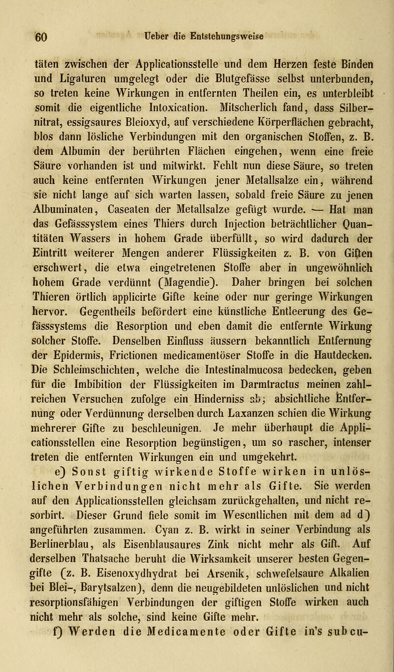 täten zwischen der Applicationssteile und dem Herzen feste Binden und Ligaturen umgelegt oder die Blutgefässe selbst unterbunden, so treten keine Wirkungen in entfernten Theilen ein, es unterbleibt somit die eigentliche Intoxication. Mitscherlich fand, dass Silber- nitrat, essigsaures Bleioxyd, auf verschiedene Körperflächen gebracht, Mos dann lösliche Verbindungen mit den organischen Stoffen, z. B. dem Albumin der berührten Flächen eingehen, wenn eine freie Säure vorhanden ist und mitwirkt. Fehlt nun diese Säure, so treten auch keine entfernten Wirkungen jener Metallsalze ein, während sie nicht lange auf sich warten lassen, sobald freie Säure zu jenen Albuminaten, Caseaten der Metallsalze gefügt wurde. — Hat man das Gefässsystem eines Thiers durch Injection beträchtlicher Quan- titäten Wassers in hohem Grade überfüllt, so wird dadurch der Eintritt weiterer Mengen anderer Flüssigkeiten z. B. von Giften erschwert, die etwa eingetretenen Stoffe aber in ungewöhnlich hohem Grade verdünnt (Magendie). Daher bringen bei solchen Thieren Örtlich applicirte Gifte keine oder nur geringe Wirkungen hervor. Gegentheils befördert eine künstliche Entleerung des Ge- fässsystems die Resorption und eben damit die entfernte Wirkung solcher Stoffe. Denselben Einfluss äussern bekanntlich Entfernung der Epidermis, Frictionen medicamentöser Stoffe in die Hautdecken. Die Schleimschichten, welche die Intestinalmucosa bedecken, geben für die Imbibition der Flüssigkeiten im Darmtractus meinen zahl- reichen Versuchen zufolge ein Hinderniss ab; absichtliche Entfer- nung oder Verdünnung derselben durch Laxanzen schien die Wirkung mehrerer Gifte zu beschleunigen. Je mehr überhaupt die Appli- cationsstellen eine Resorption begünstigen, um so rascher, intenser treten die entfernten Wirkungen ein und umgekehrt. e) Sonst giftig wirkende Stoffe wirken in unlös- lichen Verbindungen nicht mehr als Gifte. Sie werden auf den Applicationsstellen gleichsam zurückgehalten, und nicht re- sorbirt. Dieser Grund fiele somit im Wesentlichen mit dem ad d) angeführten zusammen. Cyan z. B. wirkt in seiner Verbindung als Berlinerblau, als Eisenblausaures Zink nicht mehr als Gift. Auf derselben Thatsache beruht die Wirksamkeit unserer besten Gegen- gifte (z. B. Eisenoxydhydrat bei Arsenik, schwefelsaure Alkalien bei Blei-, BarytsalzenJ, denn die neugebildeten unlöslichen und nicht resorptionsfähigen Verbindungen der giftigen Stoffe wirken auch nicht mehr als solche, sind keine Gifte mehr. f) Werden die Medicamente oder Gifte in's subcu-