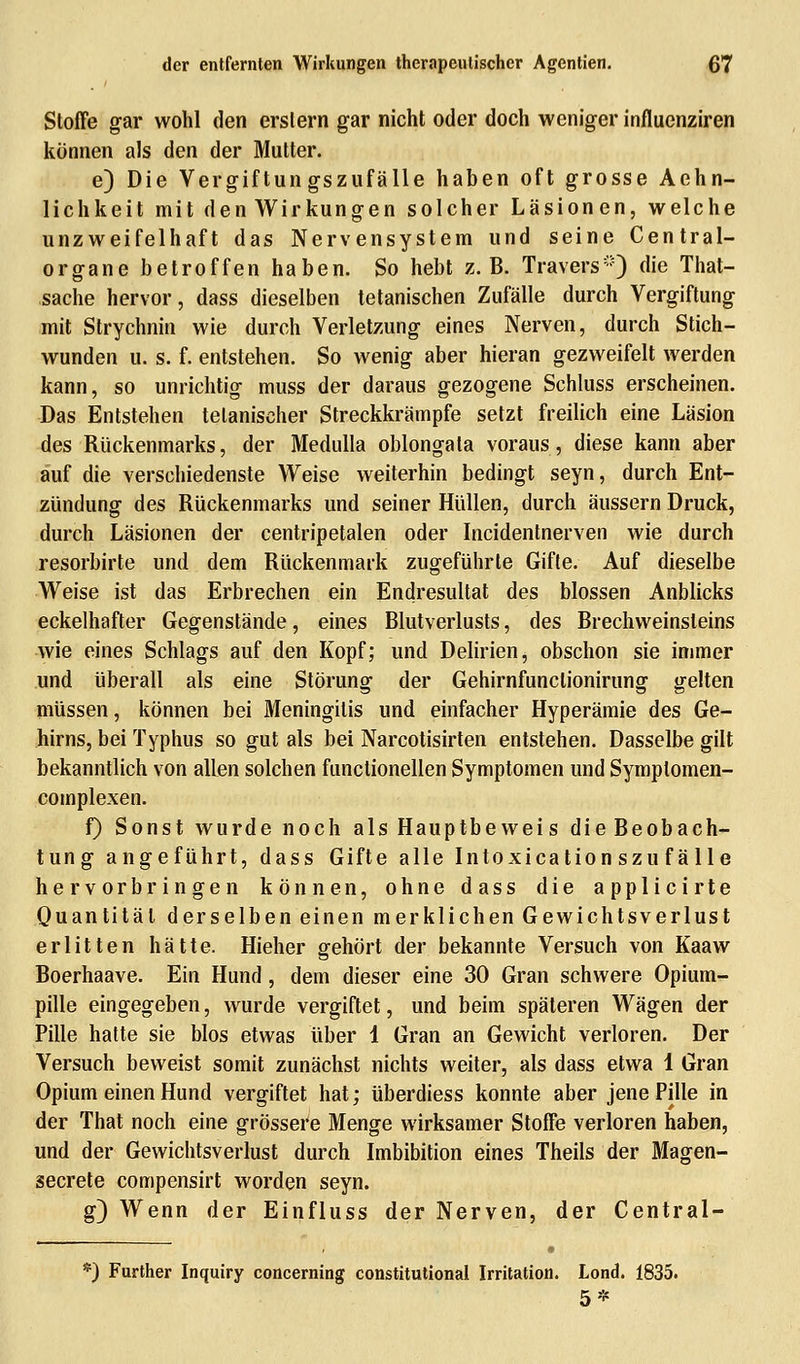 Stoffe gar wohl den erslern gar nicht oder doch weniger influenziren können als den der Mutter. e) Die Vergiftungszufälle haben oft grosse Aehn- lichkeit mit den Wirkungen solcher Läsionen, welche unzweifelhaft das Nervensystem und seine Central- organe betroffen haben. So hebt z.B. Travers®) die That- sache hervor, dass dieselben tetanischen Zufälle durch Vergiftung mit Strychnin wie durch Verletzung eines Nerven, durch Stich- wunden u. s. f. entstehen. So wenig aber hieran gezweifelt werden kann, so unrichtig muss der daraus gezogene Schluss erscheinen. Das Entstehen telaniseher Streckkrämpfe setzt freilich eine Läsion des Rückenmarks, der Medulla oblongala voraus, diese kann aber auf die verschiedenste Weise weiterhin bedingt seyn, durch Ent- zündung des Rückenmarks und seiner Hüllen, durch äussern Druck, durch Läsionen der centripetalen oder Incidentnerven wie durch resorbirte und dem Rückenmark zugeführte Gifte. Auf dieselbe Weise ist das Erbrechen ein Endresultat des blossen Anblicks eckelhafter Gegenstände, eines Blutverlusts, des Brechweinsleins wie eines Schlags auf den Kopf; und Delirien, obschon sie immer und überall als eine Störung der Gehirnfunclionirung gelten müssen, können bei Meningitis und einfacher Hyperämie des Ge- hirns, bei Typhus so gut als bei Narcotisirten entstehen. Dasselbe gilt bekanntlich von allen solchen functionellen Symptomen und Symptomen- complexen. f) Sonst wurde noch als Hauptbeweis die Beobach- tung angeführt, dass Gifte alle Intoxication szuf alle hervorbringen können, ohne dass die applicirte Quantität derselben einen merklichen Gewichtsverlust erlitten hätte. Hieher gehört der bekannte Versuch von Kaaw Boerhaave. Ein Hund, dem dieser eine 30 Gran schwere Opium- pille eingegeben, wurde vergiftet, und beim späteren Wägen der Pille hatte sie blos etwas über 1 Gran an Gewicht verloren. Der Versuch beweist somit zunächst nichts weiter, als dass etwa 1 Gran Opium einen Hund vergiftet hat; überdiess konnte aber jene Pille in der That noch eine grössere Menge wirksamer Stoffe verloren haben, und der Gewichtsverlust durch Imbibition eines Theils der Magen- secrete compensirt worden seyn. g) Wenn der Einfluss der Nerven, der Central- f) Further Inquiry concerning constitutional Irritation. Lond. 1835. 5*