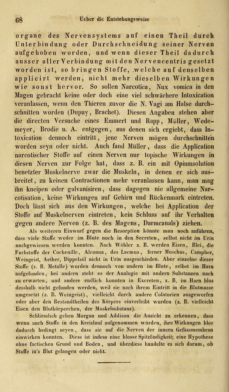 organe des Nervensystems auf einen Theil durch Unterbindung- oder Durchschneidung seiner Nerven aufgehoben worden, und wenn dieser Theil dadurch ausser aller Verbindung mit den Nervencentris gesetzt worden ist, so bringen Stoffe, .welche auf denselben applicirt werden, nicht mehr dieselb en Wirkungen wie sonst hervor. So sollen Narcotica, Nux vomica in den Magen gebracht keine oder doch eine viel schwächere Intoxication veranlassen, wenn den Thieren zuvor die N. Vagi am Halse durch- schnitten worden (Dupuy, Brächet). Diesen Angaben stehen aber die directen Versuche eines Emmert und Rapp, Müller, Wede- meyer, Brodie u. A. entgegen, aus denen sich ergiebt, dass In- toxicalion dennoch eintritt, jene Nerven mögen durchschnitten worden seyn oder nicht. Auch fand Müller, dass die Application narcotischer Stoffe auf einen Nerven nur topische Wirkungen in diesen Nerven zur Folge hat, dass z. B. ein mit Opiumsolution benetzter Muskelnerve zwar die Muskeln, in denen er sich aus- breitet, zu keinen Contractionen mehr veranlassen kann, man mag ihn kneipen oder galvanisiren, dass dagegen nie allgemeine Nar- cotisation, keine Wirkungen auf Gehirn und Rückenmark eintreten. Doch lässt sich aus den Wirkungen, welche bei Application der Stoffe auf Muskelnerven eintreten, kein Schluss auf ihr Verhalten gegen andere Nerven (z. B. des Magens, Darmcanals) ziehen. Als weiteren Einwurf gegen die Resorption könnte man noch anführen, dass viele Stoffe weder im Blute noch in den Secreten, selbst nicht im Urin nachgewiesen werden konnten. Nach Wöhler z. B. werden Eisen, Blei, die Farbstoffe der Cochenille, Alcanna, des Lacmus, ferner Moschus, Campher, Weingeist, Aelher, Dippelsöl nicht in Urin ausgeschieden. Aber einzelne dieser Stoffe (z. B. Metalle) wurden dennoch von andern im Blute, selbst im Harn aufgefunden, bei andern steht es der Analogie mit andern Substanzen nach zu erwarten, und andere endlich konnten in Excreten, z. B, im Harn blos desshalb nicht gefunden werden, weil sie nach ihrem Eintritt in die Blutmasse umgesetzt (z. B. Weingeist), vielleicht durch andere Colatorien ausgeworfen oder aber den Bestandteilen des Körpers einverleibt wurden (z. B. vielleicht Eisen den Blutkörperchen, der Muskelsubstanz). Schliesslich geben Morgan und Addison die Ansicht zu erkennen, dass wenn auch Stoffe in den Kreislauf aufgenommen würden, ihre Wirkungen blos dadurch bedingt seyen , dass sie auf die Nerven der innern Gefässmembran einwirken konnten. Diess ist indess eine blosse Spitzfindigkeit; eine Hypothese ohne factischen Grund und Boden, und überdiess handelte es sich darum, ob Stoffe in's Blut gelangen oder nicht.