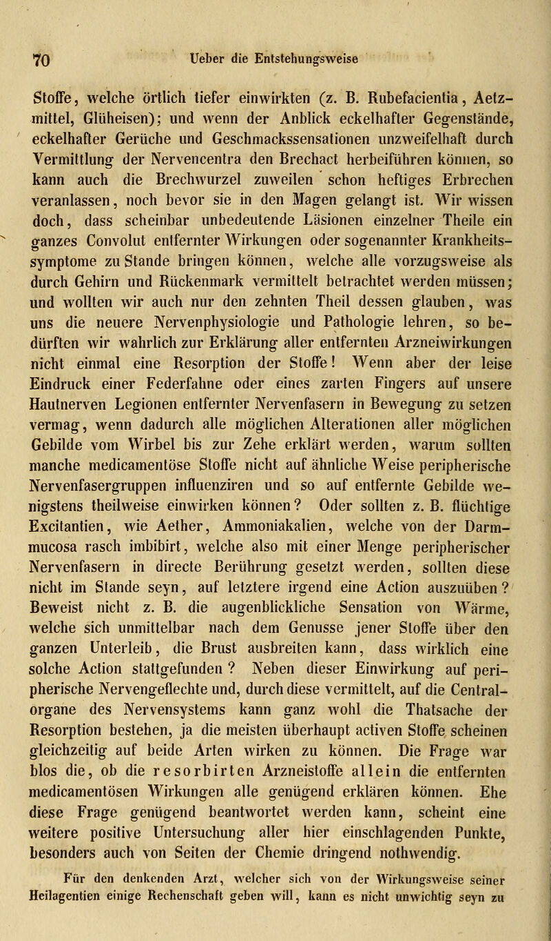 Stoffe j welche örtlich tiefer einwirkten (z. B. Rubefacientia, Aetz- mittel, Glüheisen); und wenn der Anblick eckelhafter Gegenstände, eckelhafter Gerüche und Geschmackssensalionen unzweifelhaft durch Vermittlung der Nervencentra den Brechact herbeiführen können, so kann auch die Brechwurzel zuweilen schon heftiges Erbrechen veranlassen, noch bevor sie in den Magen gelangt ist. Wir wissen doch, dass scheinbar unbedeutende Läsionen einzelner Theile ein ganzes Convolut entfernter Wirkungen oder sogenannter Krankheits- symptome zu Stande bringen können, welche alle vorzugsweise als durch Gehirn und Rückenmark vermittelt betrachtet werden müssen; und wollten wir auch nur den zehnten Theil dessen glauben, was uns die neuere Nervenphysiologie und Pathologie lehren, so be- dürften wir wahrlich zur Erklärung aller entfernten Arzneiwirkungen nicht einmal eine Resorption der Stoffe! Wenn aber der leise Eindruck einer Federfahne oder eines zarten Fingers auf unsere Hautnerven Legionen entfernter Nervenfasern in Bewegung zu setzen vermag, wenn dadurch alle möglichen Alterationen aller möglichen Gebilde vom Wirbel bis zur Zehe erklärt werden, warum sollten manche medicamentöse Stoffe nicht auf ähnliche Weise peripherische Nervenfasergruppen influenziren und so auf entfernte Gebilde we- nigstens theilweise einwirken können ? Oder sollten z. B. flüchtige Excitantien, wie Aether, Ammoniakalien, welche von der Darm- mucosa rasch imbibirt, welche also mit einer Menge peripherischer Nervenfasern in directe Berührung gesetzt werden, sollten diese nicht im Stande seyn, auf letztere irgend eine Action auszuüben ? Beweist nicht z. B. die augenblickliche Sensation von Wärme, welche sich unmittelbar nach dem Genüsse jener Stoffe über den ganzen Unterleib, die Brust ausbreiten kann, dass wirklich eine solche Action stattgefunden ? Neben dieser Einwirkung auf peri- pherische Nervengeflechte und, durch diese vermittelt, auf die Central- organe des Nervensystems kann ganz wohl die Thatsache der Resorption bestehen, ja die meisten überhaupt activen Stoffe scheinen gleichzeitig auf beide Arten wirken zu können. Die Frage war blos die, ob die resorbirten Arzneistoffe allein die entfernten medicamentösen Wirkungen alle genügend erklären können. Ehe diese Frage genügend beantwortet werden kann, scheint eine weitere positive Untersuchung aller hier einschlagenden Punkte, besonders auch von Seiten der Chemie dringend nothwendig. Für den denkenden Arzt, welcher sich von der Wirkungsweise seiner Heilagentien einige Rechenschaft geben will, kann es nicht unwichtig seyn zu