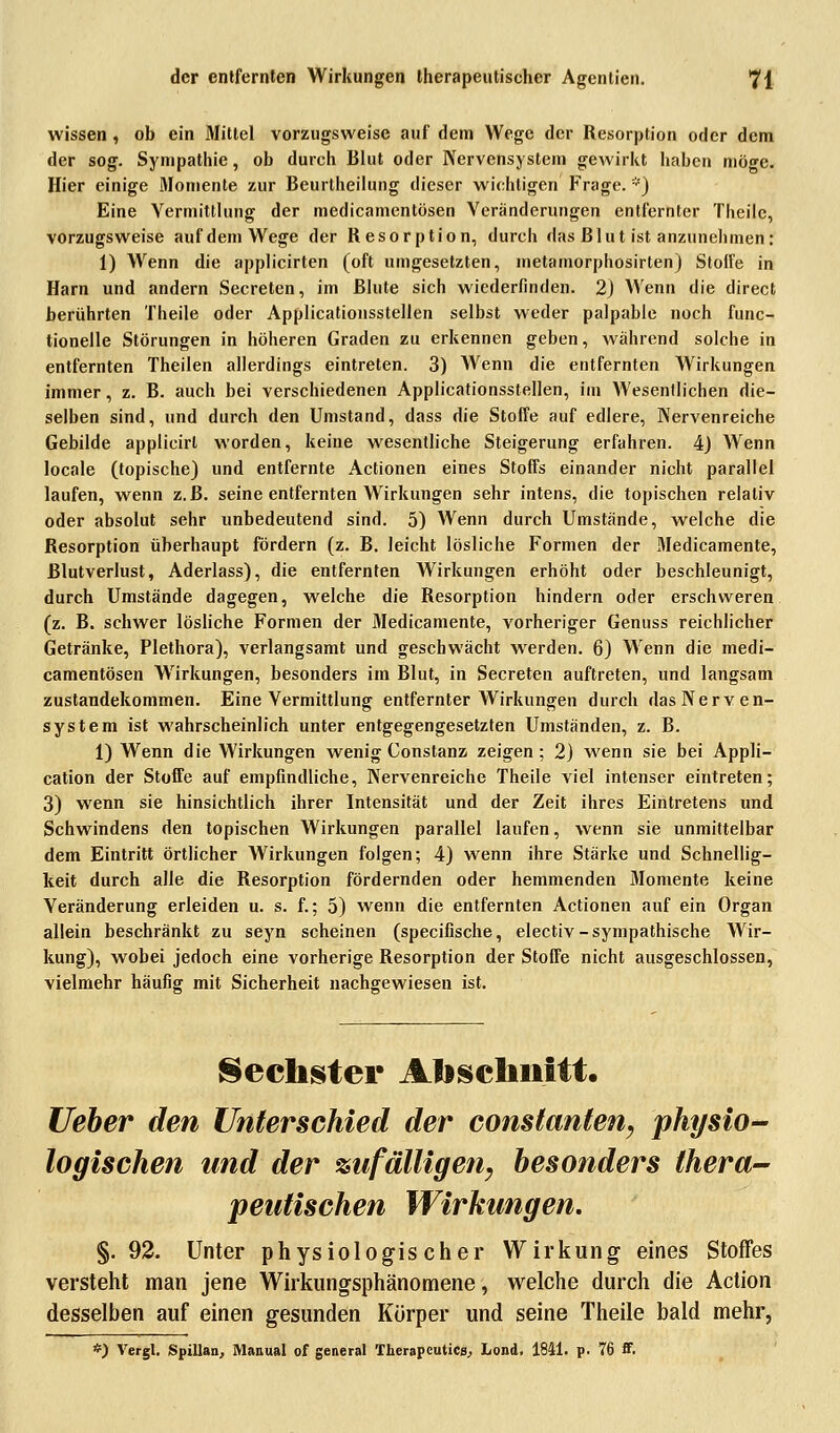 wissen, ob ein Mittel vorzugsweise auf dem Wege der Resorption oder dem der sog. Sympathie, ob durch Blut oder Nervensystem gewirkt haben möge. Hier einige 3Iomente zur Beurlheilung dieser wichtigen Frage. *) Eine Vermittlung der medicamentösen Veränderungen entfernter Theilc, vorzugsweise auf dem Wege der Resorption, durch das Blut ist anzunehmen: 1) Wenn die applicirten (oft umgesetzten, metamorphosirten) Stolle in Harn und andern Secreten, im Blute sich wiederfinden. 2) Wenn die direct berührten Theile oder Applicationsstellen selbst weder palpable noch func- tionelle Störungen in höheren Graden zu erkennen geben, während solche in entfernten Theilen allerdings eintreten. 3) Wenn die entfernten Wirkungen immer, z. B. auch bei verschiedenen Applicationsstellen, im Wesentlichen die- selben sind, und durch den Umstand, dass die Stoffe auf edlere, Nervenreiche Gebilde applicirl worden, keine wesentliche Steigerung erfahren. 4) Wenn locale (topische) und entfernte Actionen eines Stoffs einander nicht parallel laufen, wenn z.B. seine entfernten Wirkungen sehr intens, die topischen relativ oder absolut sehr unbedeutend sind. 5) Wenn durch Umstände, welche die Resorption überhaupt fördern (z. B. leicht lösliche Formen der Medicamente, Blutverlust, Aderlass), die entfernten Wirkungen erhöht oder beschleunigt, durch Umstände dagegen, welche die Resorption hindern oder erschweren (z. B. schwer lösliche Formen der Medicamente, vorheriger Genuss reichlicher Getränke, Plethora), verlangsamt und geschwächt werden. 6) Wenn die medi- camentösen Wirkungen, besonders im Blut, in Secreten auftreten, und langsam Zustandekommen. Eine Vermittlung entfernter Wirkungen durch das Nerven- system ist wahrscheinlich unter entgegengesetzten Umständen, z. B. 1) Wenn die Wirkungen wenig Constanz zeigen; 2) wenn sie bei Appli- cation der Stoffe auf empfindliche, Nervenreiche Theile viel intenser eintreten; 3) wenn sie hinsichtlich ihrer Intensität und der Zeit ihres Eintretens und Schwindens den topischen Wirkungen parallel laufen, wenn sie unmittelbar dem Eintritt örtlicher Wirkungen folgen; 4) wenn ihre Stärke und Schnellig- keit durch alle die Resorption fördernden oder hemmenden Momente keine Veränderung erleiden u. s. f.; 5) wenn die entfernten Actionen auf ein Organ allein beschränkt zu seyn scheinen (speeifische, electiv-sympathische Wir- kung), wobei jedoch eine vorherige Resorption der Stoffe nicht ausgeschlossen, vielmehr häufig mit Sicherheit nachgewiesen ist. Sechster Abschnitt. lieber den Unterschied der constanten, physio- logischen und der zufälligen, besonders thera- peutischen Wirkungen. §. 92. Unter physiologischer Wirkung eines Stoffes versteht man jene Wirkungsphänomene, welche durch die Action desselben auf einen gesunden Körper und seine Theile bald mehr, *) Vergl. Spillan, Manual of general Therapcutica., Lond. 1841. p. 76 ff.