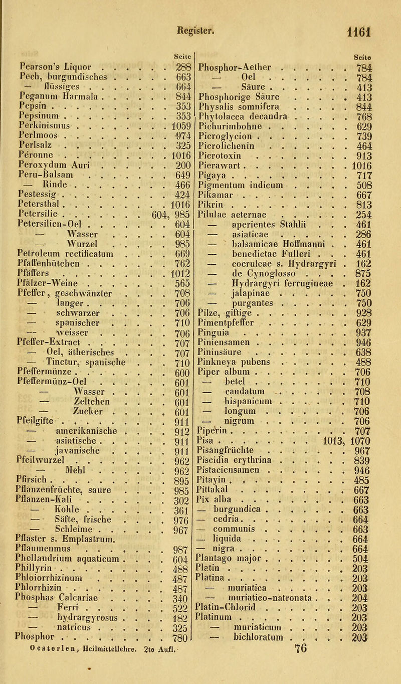 Seite Pearson's Liquor 288 Pech, burgundisch.es 663 — flüssiges 664 Pegammi Harmala 844 Pepsin 353 Pepsinum 353 Perkimsmus 1059 Perlmoos -974 PerlsaJz 325 Peronne 1016 Peroxydum Auri 200 Peru-Balsam 649 — Rinde 466 Pestessig 424 Petersthal 1016 Petersilie 604, 985 Petersilien-Oel 604 — AVasser 604 — Wurzel 985 Petroleum rectificatum .... 669 Pfaffenhütchen 762 Pfäffers 1012 Pfälzer-Weine 565 Pfeffer, geschwänzter .... 708 — langer ....... 706 — schwarzer 706 — spanischer 710 — weisser . 706 Pfeffer-Extract 707 — Oel, ätherisches .... 707 — Tinctur, spanische . . . 710 Pfeffermünze . 600 Pfeffermünz-Oel 601 — Wasser 601 — Zeltchen .... 601 — Zucker 601 Pfeilgifte 911 — amerikanische .... 912 — asiatische 911 — javanische 911 Pfeilwurzel 962 — Mehl 962 Pfirsich 895 Pflanzenfrüchte, saure .... 985 Pflanzen-Kali 302 — Kohle 361 — Säfte, frische .... 976 — Schleime ...... 967 Pflaster s. Emplastrum. Pflaumenmus . 987 Phellandrium aquaticum .... 604 Phillyrin 488 Phloiorrhizinum 487 Phlorrhizin 487 Phosphas Calcariae 340 — Ferri 522 — hydrargyrosus .... 182 — natricus 325 Phosphor 780 Oesterlen, Heilmittellelue. 2te Aufl. Seite Phosphor-Aether 784 — Oel 784 — Säure 413 Phosphorige Säure 413 Physalis somnifera 844 Phytolacca decandra 768 Pichurimbohne 629 Picroglycion 739 Picrolichenin 464 Picrotoxin 913 Pierawart 1016 Pigaya 717 Pigmentum indicum 508 Pikamar 667 Pikrin 813 Pilulae aeternae 254 — aperientes Stahlii . . . 461 — asiaticae 286 — balsamicae Hoffmanni . . 461 — benedietae Fulleri . . . 461 — coeruleae s. Hydrargyri . 162 — de Cynoglosso .... 875 — Hydrargyri ferrugineae . 162 — jalapinae 750 — purgantes 750 Pilze, giftige 928 Pimentpfeffer 629 Pinguia 937 Piniensamen 946 Pininsäure 638 Pinkneya pubens 488 Piper album 706 — betel 710 — caudatum 708 — hispanicum 710 — longum 706 — nigrum 706 Piperin 707 Pisa 1013, 1070 Pisangfrüchte 967 Piscidia erythrina 839 Pistaciensamen 946 Pitayin 485 Pittakal 667 Pix alba 663 — burgundica 663 — cedria 664 — communis 663 — liquida . 664 — nigra 664 Plantago major ....... 504 Platin 203 Piatina 203 — muriatica 203 — muriatico-natronata . . . 204 Platin-Chlorid 203 Platinum 203 — muriaticum 203 — bichloratum 203 76