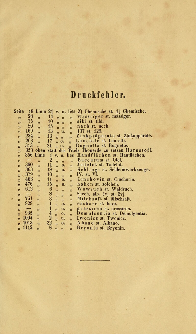 Druckfehler. Seite 19 Linie 21 v. o. lies 2) Chemische st. 1) Chemische. „ 28 „ 14 „ „ „ wässriger st. massiger. ,, 75 „ 10 „ „ „ sibi st. tibi. 55 80 „ 15 „ „ „ nach st. noch. » 169 „ 13 „ u. „ 137 st. 128. » 234 „ 13 „ „ „ Zinkpräparate st. Zinkapparate. 55 263 „ 17 „ o. „ Lancette st. Lauretti. 55 313 „ 21 „ u. „ Rognetta st. Rognette. 55 353 oben statt des Titels Thonerde zu setzen Harnstoff. 55 356 Linie 1 v. u. lies Handflächen st. Hautflächen. sj — „ 2 „ „ „ ßaccarum st. Olei. 55 360 „ 11 „ o. „ Jadelot st. Tadelot. 55 363 „ 18 „ u. „ Schling- st. Schleimwerkzeuge. „ , 379 „ 10 „ „ „ IV. st. VI. 55 466 „ 11 „ o. „ Cinchovin st. Cinchorin. st 476 „ 15 „ u. „ hohen st. solchen. 55 612 „ 6 „ „ „ Wawruch st. Waldruch. 55 — „ 8 „ „ „ Sacch. alb. Svj st. ivj. - „ 751 „ 3 „ „ „ Milchsaft st. Mischsaft. 55 929 „ 1 „ o. „ essbare st. bare. 55 — )> 1 „ u. „ grassiren st. crassiren. 5, 935 „ 4 „ o. „ Demulcentia st. Demulgentia. „ 1004 „ 2 „ u. „ Iwonicz st. Twonicz. 55 1013 „ 22 „ o. „ Abano st. Albano. » 1112 „ 8 „ „ „ ßryonia st. Bryonin.