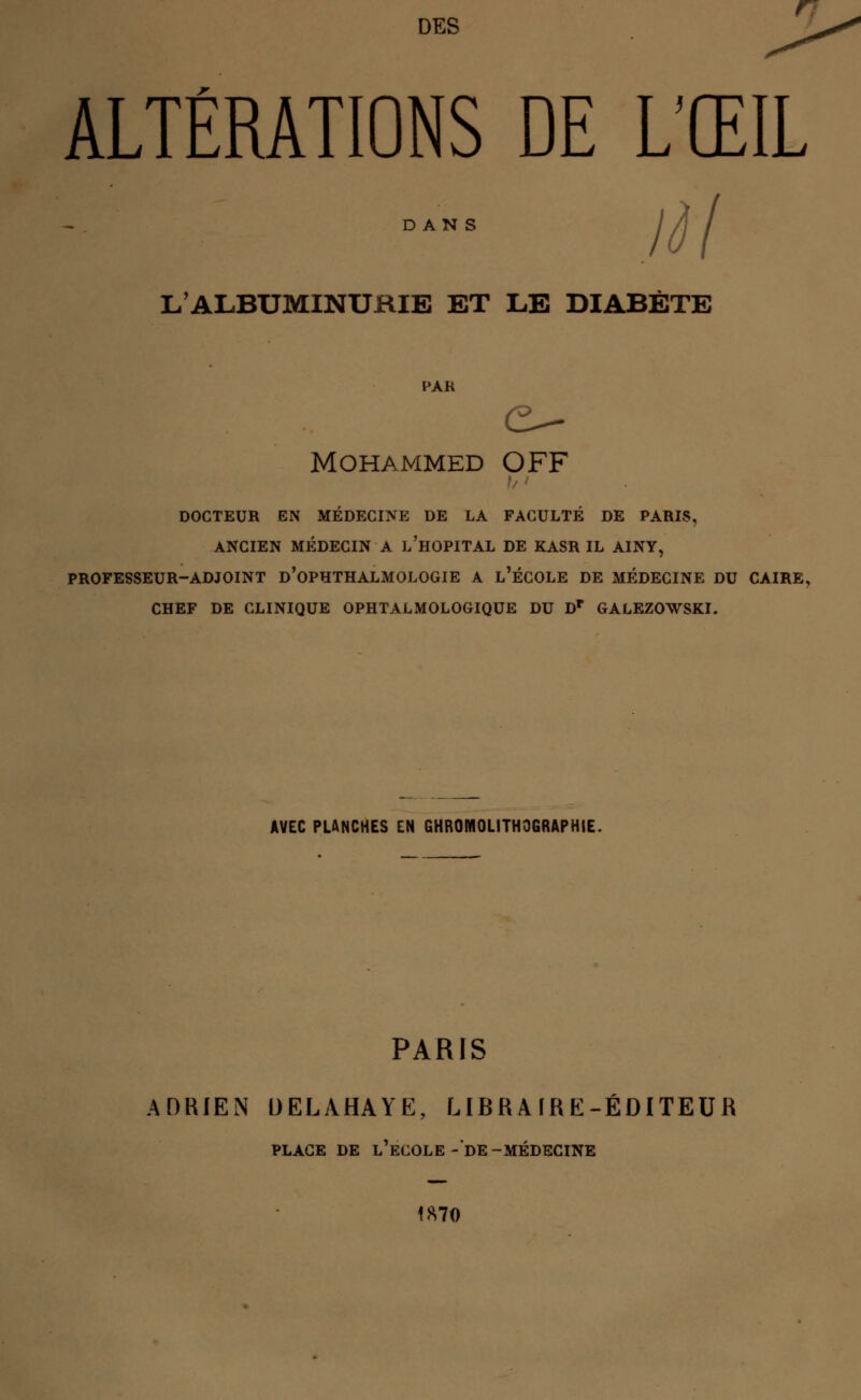 ALTÉRATIONS DE L'ŒIL DANS L'ALBUMINURIE ET LE DIABÈTE Mohammed OFF DOCTEUR EN MÉDECINE DE LA FACULTÉ DE PARIS, ANCIEN MÉDECIN A L'HOPITAL DE KASR IL AINY, PROFESSEUR-ADJOINT D'OPHTHALMOLOGIE A L'ÉCOLE DE MÉDECINE DU CAIRE, CHEF DE CLINIQUE OPHTALMOLOGIQUE DU Dp GALEZOWSKI. AVEC PLANCHES EN CHROMOLITHOGRAPHIE. PARIS ADRIEN DELAHAYE, LIERA ÏRE-ÉDITEUR PLACE DE L'ECOLE-DE-MÉDECINE 1870