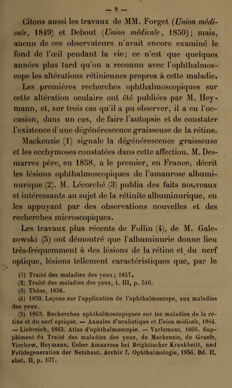 Citons aussi les travaux de MM. Forget {Union médi- cale, 1849) et Debout {Union médicale, 1850); mais, aucun de ces observateurs n'avait encore examiné le fond de l'œil pendant la vie; ce n'est que quelques années plus tard qu'on a reconnu avec Fophthalmos- cope les altérations rétiniennes propres à cette maladie. Les premières recherches ophthalmoscopiques sur cette altération oculaire ont été publiées par M. Hey- mann, et, sur trois cas qu'il a pu observer, il a eu l'oc- casion, dans un cas, de faire l'autopsie et de constater l'existence d'une dégénérescence graisseuse de la rétine. Mackenzie (1) signale la dégénérescence graisseuse et les ecchymoses constatées dans cette affection. M. Des- marres père, en 1858, a le premier, en France, décrit les lésions ophthalmoscopiques de Famaurose albumi- nurique (2). M. Lécorché (3) publia des faits nouveaux et intéressants au sujet de la rétinite albuminurique, en les appuyant par des observations nouvelles et des recherches microscopiques. Les travaux plus récents de Follin (4), de M. Gale- zowski (5) ont démontré que l'albuminurie donne lieu très-fréquemment à des lésions de la rétine et du nerf optique, lésions tellement caractéristiques que, par le (1) Traité des maladies des yeux; 1857. (2) Traité des maladies des yeux, t. III, p. 516. (3) Thèse, 1858. (4) 1859. Leçons sur l'application de l'ophthalmoscope, aux maladies des yeux. (5) 1863. Recherches ophthalmoscopiques sur les maladies de la ré- tine et du nerf optique, — Annales d'oculistique et Union médicale, 1864. — Liebreich, 1863. Atlas d'ophthalmoscopie. — Varlomont, 1866. Sup- plément du Traité des maladies des yeux, de Mackenzie, de Graefe, Virchow, Heymann. Ueber Amaurose bei Brightischer Krankheitt, und Fettdegeneration der Netzhaut. Archiv f. Ophthalmologie, 1856, Bd, II, abst. II, p. 137.