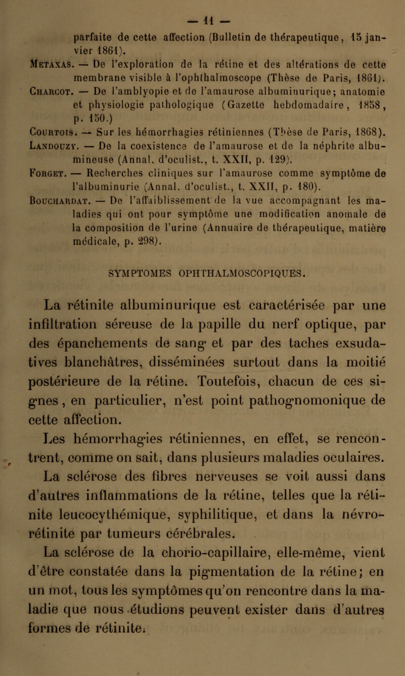 parfaite de cette affection (Bulletin de thérapeutique, 15 jan- vier 1861). Metaxas. — De l'exploration de la rétine et des altérations de cette membrane visible à l'ophlnalmoscope (Thèse de Paris, 1861;. Charcot. — De l'amblyopie et de l'amaurose albuminurique; anatomie et physiologie pathologique (Gazette hebdomadaire, 1858, p. 150.) Courtois. — Sur les hémorrhagies rétiniennes (Thèse de Paris, 1868). Landouzv. — De la coexistence de l'amaurose et de la néphrite albu- mineuse (Annal, d'oculist., t. XXII, p. 129). Forget. — Recherches cliniques sur l'amaurose comme symptôme de l'albuminurie (Annal, d'oculist., t. XXII, p. 180). Bouchardat. — De l'affaiblissement de la vue accompagnant les ma- ladies qui ont pour symptôme une modification anomale de la composition de l'urine (Annuaire de thérapeutique, matière médicale, p. °298). SYMPTOMES OPHTHALMOSCOPIQUES. La rétinite albuminurique est caractérisée par une infiltration séreuse de la papille du nerf optique, par des épanchements de sang» et par des taches exsuda- tives blanchâtres, disséminées surtout dans la moitié postérieure de la rétine. Toutefois, chacun de ces si- gnes , en particulier, n'est point pathognomonique de cette affection. Les hémorrhagies rétiniennes, en effet, se rencon- trent, comme on sait, dans plusieurs maladies oculaires. La sclérose des fibres nerveuses se voit aussi dans d'autres inflammations de la rétine, telles que la réti- nite leucocythémique, syphilitique, et dans la névro- ré tin ite par tumeurs cérébrales. La sclérose de la chorio-capillaire, elle-même, vient d'être constatée dans la pigmentation de la rétine; en un mot, tous les symptômes qu'on rencontre dans la ma- ladie que nous étudions peuvent exister dans d'autres formes de rétinite.