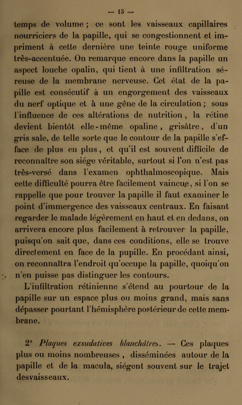 temps de volume ; ce sont les vaisseaux capillaires nourriciers de la papille, qui se congestionnent et im- priment à cette dernière une teinte rouge uniforme très-accentuée. On remarque encore dans la papille un aspect louche opalin, qui tient à une infiltration sé- reuse de la membrane nerveuse. Cet état de la pa- pille est consécutif à un engorgement des vaisseaux du nerf optique et à une gêne de la circulation ; sous l'influence de ces altérations de nutrition , la rétine devient bientôt elle-même opaline, grisâtre, d'un gris sale, de telle sorte que le contour de la papille s'ef- face de plus en plus , et qu'il est souvent difficile de reconnaître son siège véritable, surtout si Ton n'est pas très-versé dans l'examen ophthalmoscopique. Mais cette difficulté pourra être facilement vaincue, si l'on se rappelle que pour trouver la papille il faut examiner le point d'immergence des vaisseaux centraux. En faisant regarder le malade légèrement en haut et en dedans, on arrivera encore plus facilement à retrouver la papille, puisqu'on sait que, dans ces conditions, elle se trouve directement en face de la pupille. En procédant ainsi, on reconnaîtra l'endroit qu'occupe la papille, quoiqu'on n'en puisse pas distinguer les contours. L'infiltration rétinienne s'étend au pourtour de la papille sur un espace plus ou moins grand, mais sans dépasser pourtant l'hémisphère postérieur de cette mem- brane. 2° Plaques exsudatives blanchâtres. — Ces plaques plus ou moins nombreuses , disséminées autour de la papille et de la macula, siègent souvent sur le trajet desvaisseaux.