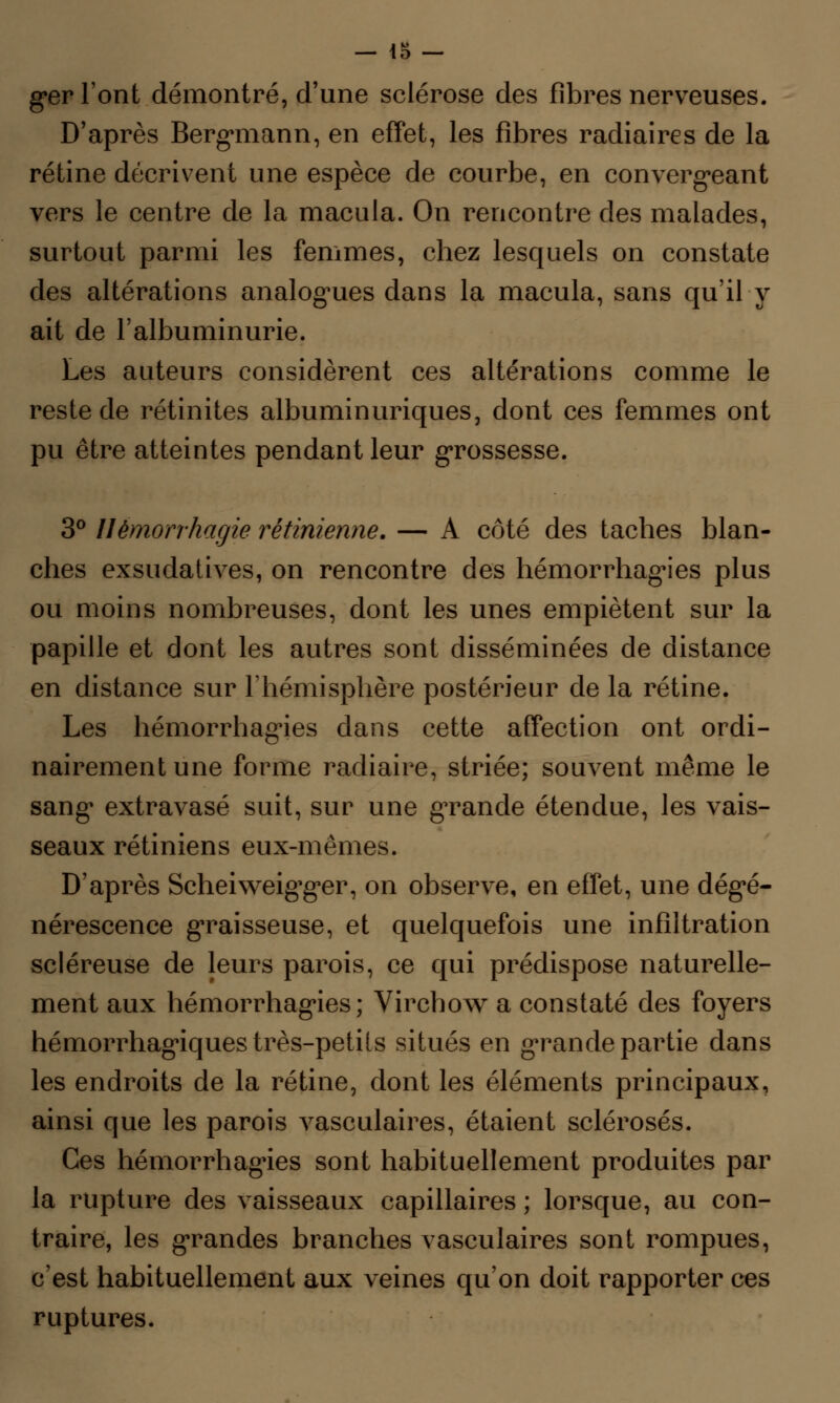 ger l'ont démontré, d'une sclérose des fibres nerveuses. D'après Bergmann, en effet, les fibres radiaires de la rétine décrivent une espèce de courbe, en convergeant vers le centre de la macula. On rencontre des malades, surtout parmi les femmes, chez lesquels on constate des altérations analogues dans la macula, sans qu'il y ait de l'albuminurie. Les auteurs considèrent ces altérations comme le reste de rétinites albuminuriques, dont ces femmes ont pu être atteintes pendant leur grossesse. 3° Uémorrhagie rétinienne. — A côté des taches blan- ches exsudatives, on rencontre des hémorrhagies plus ou moins nombreuses, dont les unes empiètent sur la papille et dont les autres sont disséminées de distance en distance sur l'hémisphère postérieur de la rétine. Les hémorrhagies dans cette affection ont ordi- nairement une forme radiaire, striée; souvent même le sang extravasé suit, sur une grande étendue, les vais- seaux rétiniens eux-mêmes. D'après Scheiweigger, on observe, en effet, une dégé- nérescence graisseuse, et quelquefois une infiltration scléreuse de leurs parois, ce qui prédispose naturelle- ment aux hémorrhagies; Virchow a constaté des foyers hémorragiques très-petils situés en grande partie dans les endroits de la rétine, dont les éléments principaux, ainsi que les parois vasculaires, étaient sclérosés. Ces hémorrhagies sont habituellement produites par la rupture des vaisseaux capillaires ; lorsque, au con- traire, les grandes branches vasculaires sont rompues, c'est habituellement aux veines qu'on doit rapporter ces ruptures.