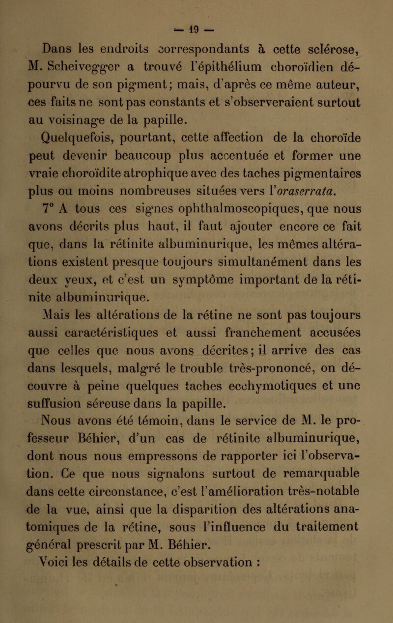 Dans les endroits correspondants à cette sclérose, M. Scheivegger a trouvé Tépithélium choroïdien dé- pourvu de son pigment; mais, d'après ce môme auteur, ces faits ne sont pas constants et s'observeraient surtout au voisinage de la papille. Quelquefois, pourtant, cette affection de la choroïde peut devenir beaucoup plus accentuée et former une vraie choroïdite atrophique avec des taches pigmentaires plus ou moins nombreuses situées vers Yoraserrata. 7° A tous ces sig-nes ophthalmoscopiques, que nous avons décrits plus haut, il faut ajouter encore ce fait que, dans la rétinite albuminurique, les mêmes altéra- tions existent presque toujours simultanément dans les deux yeux, et c'est un symptôme important de la réti- nite albuminurique. Mais les altérations de la rétine ne sont pas toujours aussi caractéristiques et aussi franchement accusées que celles que nous avons décrites ; il arrive des cas dans lesquels, malgré le trouble très-prononcé, on dé- couvre à peine quelques taches ecchymotiques et une suffusion séreuse dans la papille. Nous avons été témoin, dans le service de M. le pro- fesseur Béhier, d'un cas de rétinite albuminurique, dont nous nous empressons de rapporter ici l'observa- tion. Ce que nous signalons surtout de remarquable dans cette circonstance, c'est l'amélioration très-notable de la vue, ainsi que la disparition des altérations ana- tomiques de la rétine, sous l'influence du traitement général prescrit par M. Béhier. Voici les détails de cette observation :