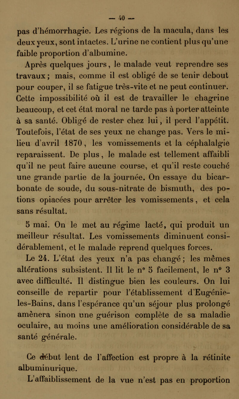 pas d'hémorrhagie. Les régions de la macula, dans les deux yeux, sont intactes. L'urine ne contient plus qu'une faible proportion d'albumine. Après quelques jours, le malade veut reprendre ses travaux; mais, comme il est obligé de se tenir debout pour couper, il se fatigue très-vite et ne peut continuer. Cette impossibilité où il est de travailler le chagrine beaucoup, et cet état moral ne tarde pas à porter atteinte à sa santé. Obligé de rester chez lui, il perd l'appétit. Toutefois, l'état de ses yeux ne change pas. Vers le mi- lieu d'avril 1870, les vomissements et la céphalalgie reparaissent. De plus, le malade est tellement affaibli qu'il ne peut faire aucune course, et qu'il reste couché une grande partie de la journée. On essaye du bicar- bonate de soude, du sous-nitrate de bismuth, des po- tions opiacées pour arrêter les vomissements, et cela sans résultat. 5 mai. On le met au régime lacté, qui produit un meilleur résultat. Les vomissements diminuent consi- dérablement, et le malade reprend quelques forces. Le 24. L'état des yeux n'a pas changé ; les mêmes altérations subsistent. Il lit le n° 5 facilement, le n° 3 avec difficulté. Il distingue bien les couleurs. On lui conseille de repartir pour l'établissement dEugénie- les-Bains, dans l'espérance qu'un séjour plus prolongé amènera sinon une guérison complète de sa maladie oculaire, au moins une amélioration considérable de sa santé générale. Ce ctébut lent de l'affection est propre à la rétinite albuminurique. L'affaiblissement de la vue n'est pas en proportion