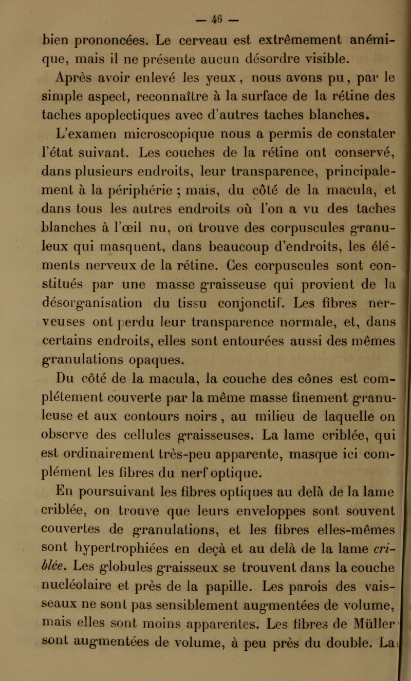 bien prononcées. Le cerveau est extrêmement anémi- que, mais il ne présente aucun désordre visible. Après avoir enlevé les yeux, nous avons pu, par le simple aspect, reconnaître à la surface de la rétine des taches apoplectiques avec d'autres taches blanches. L'examen microscopique nous a permis de constater l'état suivant. Les couches de la rétine ont conservé, dans plusieurs endroits, leur transparence, principale- ment à la périphérie ; mais, du côté de la macula, et dans tous les autres endroits où Ton a vu des taches blanches à l'œil nu, on trouve des corpuscules granu- leux qui masquent, dans beaucoup d'endroits, les élé- ments nerveux de la rétine. Ces corpuscules sont con- stitués par une masse graisseuse qui provient de la désorganisation du tissu conjonctif. Les fibres ner- veuses ont perdu leur transparence normale, et, dans certains endroits, elles sont entourées aussi des mêmes granulations opaques. Du côté de la macula, la couche des cônes est com- plètement couverte par la même masse finement granu- leuse et aux contours noirs , au milieu de laquelle on observe des cellules graisseuses. La lame criblée, qui est ordinairement très-peu apparente, masque ici com- plément les fibres du nerf optique. En poursuivant les fibres optiques au delà de la lame criblée, on trouve que leurs enveloppes sont souvent couvertes de granulations, et les fibres elles-mêmes sont hypertrophiées en deçà et au delà de la lame cri- blée. Les globules graisseux se trouvent dans la couche nucléolaire et près de la papille. Les parois des vais- I seaux ne sont pas sensiblement augmentées de volume, mais elles sont moins apparentes. Les fibres de Mùller sont augmentées de volume, à peu près du double. La