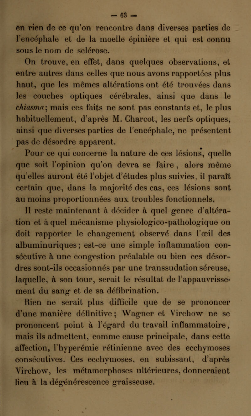 en rien de ce qu'on rencontre dans diverses parties de l'encéphale et de la moelle épinière et qui est connu sous le nom de sclérose. On trouve, en effet, dans quelques observations, et entre autres dans celles que nous avons rapportées plus haut, que les mêmes altérations ont été trouvées dans les couches optiques cérébrales, ainsi que dans le chiasma\ mais ces faits ne sont pas constants et, le plus habituellement, d'après M. Charcot, les nerfs optiques, ainsi que diverses parties de l'encéphale, ne présentent pas de désordre apparent. Pour ce qui concerne la nature de ces lésions, quelle que soit l'opinion qu'on devra se faire , alors même quelles auront été l'objet d'études plus suivies, il paraît certain que, dans la majorité des cas, ces lésions sont au moins proportionnées aux troubles fonctionnels. Il reste maintenant à décider à quel genre d'altéra- tion et à quel mécanisme physiologico-pathologûque on doit rapporter le changement observé dans l'œil des albuminuriques; est-ce une simple inflammation con- sécutive à une congestion préalable ou bien ces désor- dres sont-ils occasionnés par une transsudation séreuse, laquelle, à son tour, serait le résultat de l'appauvrisse- ment du sang et de sa défîbrination. Rien ne serait plus difficile que de se prononcer d'une manière définitive ; Wagner et Virchow ne se prononcent point à l'égard du travail inflammatoire, mais ils admettent, comme cause principale, dans cette affection, Fhyperémie rétinienne avec des ecchymoses consécutives. Ces ecchymoses, en subissant, d'après Virchow, les métamorphoses ultérieures, donneraient lieu à la dégénérescence graisseuse*