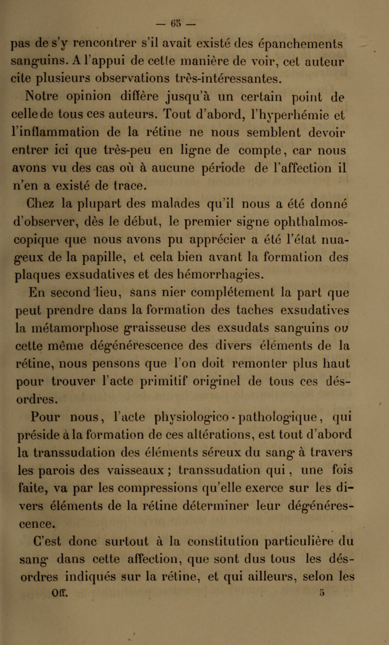 — 63 — pas de s'y rencontrer s'il avait existé des épanchements sanguins. A l'appui de cetle manière de voir, cet auteur cite plusieurs observations très-intéressantes. Notre opinion diffère jusqu'à un certain point de celle de tous ces auteurs. Tout d'abord, l'hyperhémie et l'inflammation de la rétine ne nous semblent devoir entrer ici que très-peu en ligne de compte, car nous avons vu des cas où à aucune période de l'affection il n'en a existé de trace. Chez la plupart des malades qu'il nous a été donné d'observer, dès le début, le premier signe ophtbalmos- copique que nous avons pu apprécier a été l'état nua- geux de la papille, et cela bien avant la formation des plaques exsudatives et des hémorrhagies. En second lieu, sans nier complètement la part que peut prendre dans la formation des taches exsudatives la métamorphose graisseuse des exsudats sanguins ou cette même dégénérescence des divers éléments de la rétine, nous pensons que l'on doit remonter plus haut pour trouver l'acte primitif originel de tous ces dés- ordres. Pour nous, l'acte physiologico - pathologique, qui préside à la formation de ces altérations, est tout d'abord la transsudation des éléments séreux du sang à travers les parois des vaisseaux ; transsudation qui, une fois faite, va par les compressions qu'elle exerce sur les di- vers éléments de la rétine déterminer leur dégénéres- cence. C'est donc surtout à la constitution particulière du sang1 dans cette affection, que sont dus tous les dés- ordres indiqués sur la rétine, et qui ailleurs, selon les Off. i