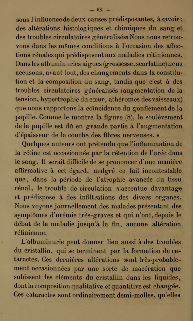 - 08 ~ sous l'influence de deux causes prédisposantes, à savoir: des altérations histologiques et chimiques du sang et des troubles circulatoires généralisés* Nous nous retrou- vons dans les mêmes conditions à l'occasion des affec- tions rénales qui prédisposent aux maladies rétiniennes. Dans les albuminuries aiguës (grossesse, scarlatine) nous accusons, avant tout, des changements dans la constitu- tion et la composition du sang, tandis que c'est à des troubles circulatoires généralisés (augmentation de la tension, hypertrophie du cœur, athéromes des vaisseaux) que nous rapportons la coïncidence du gonflement de la papille. Comme le montre la figure (8), le soulèvement de la pupille est dû en grande partie à l'augmentation d'épaisseur de la couche des fibres nerveuses. » Quelques auteurs ont prétendu que l'inflammation de la rétine est occasionnée par la rétention de l'urée dans le sang. Il serait difficile de se prononcer d'une manière affirmative à cet égard, malgré ce fait incontestable que, dans la période de l'atrophie avancée du tissu rénal, le trouble de circulation s'accentue davantage et prédispose à des infiltrations des divers organes. Nous voyons journellement des malades présentant des symptômes d'urémie très-graves et qui n'ont, depuis le début de la maladie jusqu'à la fin, aucune altération rétinienne. L'albuminurie peut donner lieu aussi à des troubles du cristallin, qui se terminent par la formation de ca- taractes. Ces dernières altérations sont très-probable- ment occasionnées par une sorte de macération que subissent les éléments du cristallin dans les liquides, dont la composition qualitative etquantitiveest changée. Ces cataractes sont ordinairement demi-molles, qu'elles