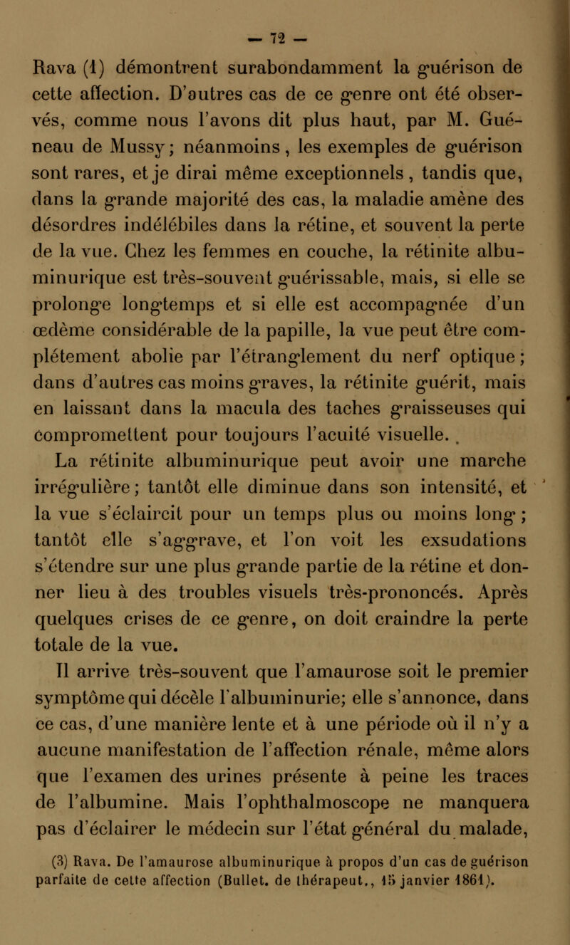 Rava (1) démontrent surabondamment la guéri son de cette affection. D'autres cas de ce genre ont été obser- vés, comme nous l'avons dit plus haut, par M. Gué- neau de Mussy ; néanmoins, les exemples de guérison sont rares, et je dirai même exceptionnels , tandis que, dans la grande majorité des cas, la maladie amène des désordres indélébiles dans la rétine, et souvent la perte de la vue. Chez les femmes en couche, la rétinite albu- minurique est très-souvent guérissable, mais, si elle se prolonge longtemps et si elle est accompagnée d'un œdème considérable de la papille, la vue peut être com- plètement abolie par l'étranglement du nerf optique ; dans d'autres cas moins graves, la rétinite guérit, mais en laissant dans la macula des taches graisseuses qui compromettent pour toujours l'acuité visuelle. , La rétinite albuminurique peut avoir une marche irrégulière; tantôt elle diminue dans son intensité, et la vue s'éclaircit pour un temps plus ou moins long ; tantôt elle s'aggrave, et l'on voit les exsudations s'étendre sur une plus grande partie de la rétine et don- ner lieu à des troubles visuels très-prononcés. Après quelques crises de ce genre, on doit craindre la perte totale de la vue. Il arrive très-souvent que l'amaurose soit le premier symptôme qui décèle l'albuminurie; elle s'annonce, dans ce cas, d'une manière lente et à une période où il n'y a aucune manifestation de l'affection rénale, même alors que l'examen des urines présente à peine les traces de l'albumine. Mais l'ophthalmoscope ne manquera pas d'éclairer le médecin sur l'état général du malade, (3) Rava. De l'amaurose albuminurique à propos d'un cas de guérison parfaite de celte affection (Bullet. de Ihérapeut., 15 janvier 1861).