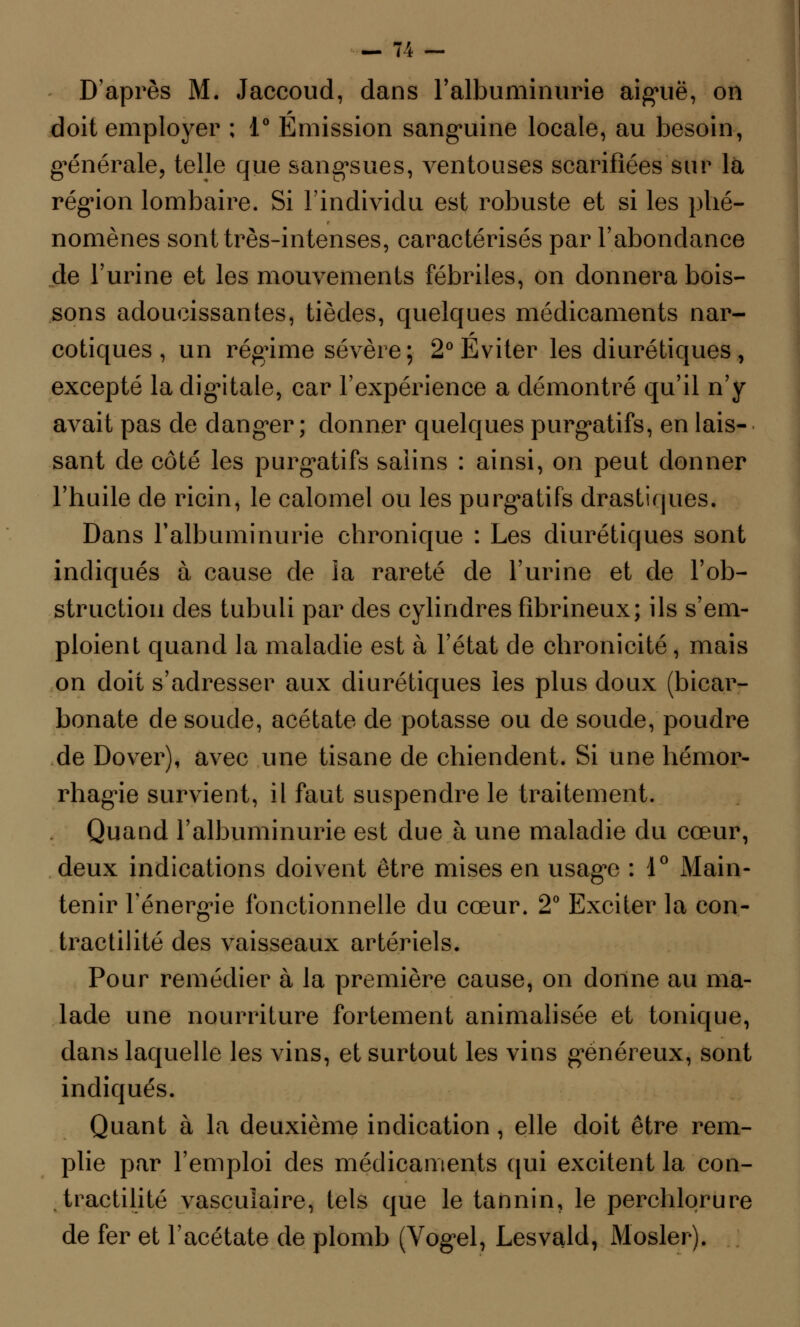 D'après M. Jaccoud, dans l'albuminurie aiguë, on doit employer ; 1° Emission sanguine locale, au besoin, générale, telle que sangsues, ventouses scarifiées sur la région lombaire. Si l'individu est robuste et si les phé- nomènes sont très-intenses, caractérisés par l'abondance de l'urine et les mouvements fébriles, on donnera bois- sons adoucissantes, tièdes, quelques médicaments nar- cotiques, un régime sévère; 2° Eviter les diurétiques, excepté la digitale, car l'expérience a démontré qu'il n'y avait pas de danger ; donner quelques purgatifs, en lais- sant de côté les purgatifs salins : ainsi, on peut donner l'huile de ricin, le calomel ou les purgatifs drastiques. Dans l'albuminurie chronique : Les diurétiques sont indiqués à cause de la rareté de l'urine et de l'ob- struction des tubuli par des cylindres fibrineux; ils s'em- ploient quand la maladie est à l'état de chronicité, mais on doit s'adresser aux diurétiques les plus doux (bicar- bonate de soude, acétate de potasse ou de soude, poudre de Dover), avec une tisane de chiendent. Si une hémor- rhagie survient, il faut suspendre le traitement. Quand l'albuminurie est due à une maladie du cœur, deux indications doivent être mises en usage : 1° Main- tenir l'énergie fonctionnelle du cœur. 2° Exciter la con- tractilité des vaisseaux artériels. Pour remédier à la première cause, on donne au ma- lade une nourriture fortement animalisée et tonique, dans laquelle les vins, et surtout les vins généreux, sont indiqués. Quant à la deuxième indication, elle doit être rem- plie par l'emploi des médicaments qui excitent la con- tractilité vasculaire, tels que le tannin, le perchlorure de fer et l'acétate de plomb (Vogel, Lesvald, Mosler).