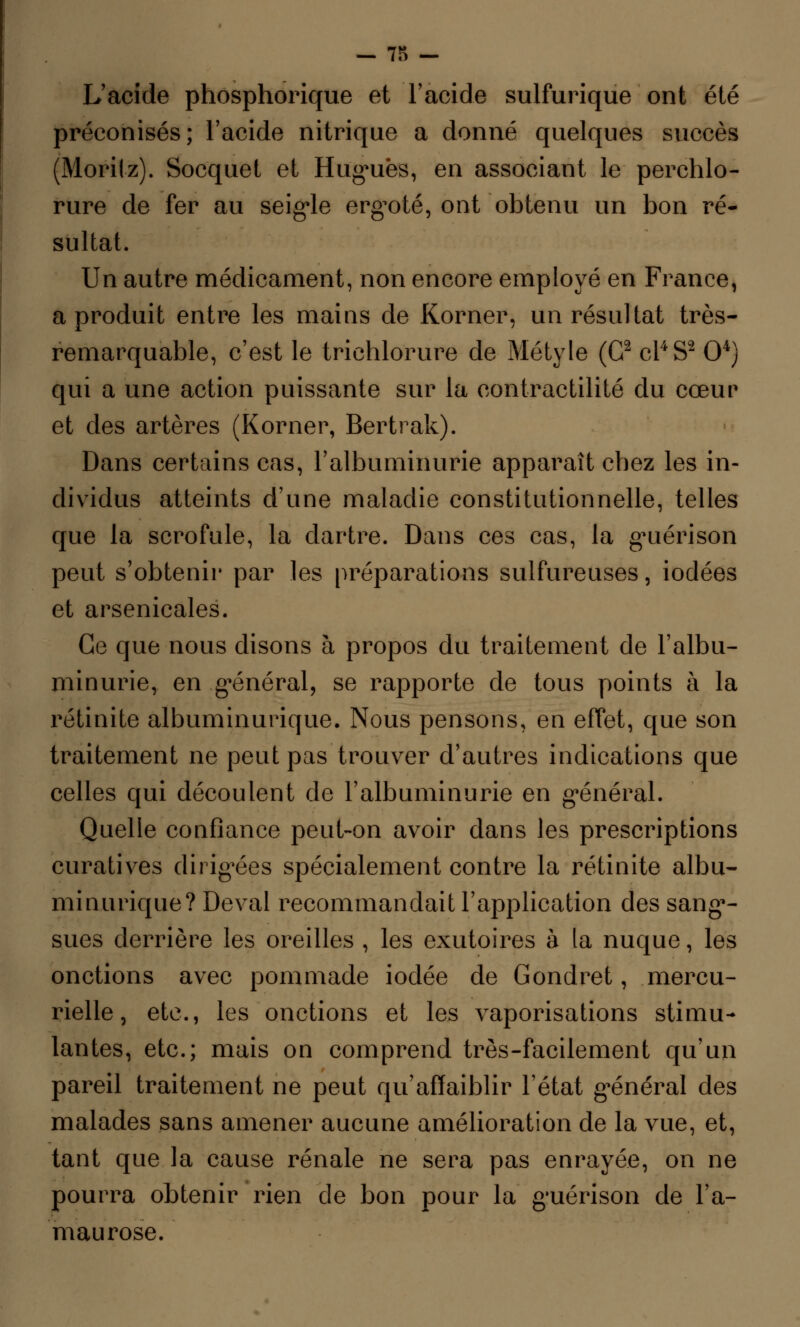 - 73 - L'acide phosphorique et l'acide sulfurique ont été préconisés; l'acide nitrique a donné quelques succès (Morilz). Socquet et Hugues, en associant le perchlo- rure de fer au seigle ergoté, ont'obtenu un bon ré- sultat. Un autre médicament, non encore employé en France, a produit entre les mains de Korner, un résultat très- remarquable, c'est le trichlorure de Métyle (G2 cl4 S2 O4) qui a une action puissante sur la eontractilité du cœur et des artères (Korner, Bertrak). Dans certains cas, l'albuminurie apparaît chez les in- dividus atteints d'une maladie constitutionnelle, telles que la scrofule, la dartre. Dans ces cas, la guérison peut s'obtenir par les préparations sulfureuses, iodées et arsenicales. Ce que nous disons à propos du traitement de l'albu- minurie, en général, se rapporte de tous points à la rétinite albuminurique. Nous pensons, en effet, que son traitement ne peut pas trouver d'autres indications que celles qui découlent de l'albuminurie en général. Quelle confiance peut-on avoir dans les prescriptions curatives dirigées spécialement contre la rétinite albu- minurique? Deval recommandait l'application des sang- sues derrière les oreilles , les exutoires à la nuque, les onctions avec pommade iodée de Gondret, mercu- rielle, etc., les onctions et les vaporisations stimu- lantes, etc.; mais on comprend très-facilement qu'un pareil traitement ne peut qu'affaiblir l'état général des malades sans amener aucune amélioration de la vue, et, tant que la cause rénale ne sera pas enrayée, on ne pourra obtenir rien de bon pour la guérison de l'a- maurose.