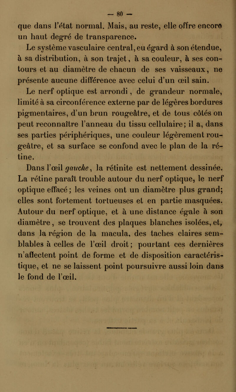 que dans l'état normal. Mais, au reste, elle offre encore un haut degré de transparence. Le système vasculaire central, eu égard à son étendue, à sa distribution, à son trajet, à sa couleur, à ses con- tours et au diamètre de chacun de ses vaisseaux, ne présente aucune différence avec celui d'un œil sain. Le nerf optique est arrondi, de gTandeur normale, limité à sa circonférence externe par de légères bordures pig^mentaires, d'un brun rougeâtre, et de tous côtés on peut reconnaître l'anneau du tissu cellulaire; il a, dans ses parties périphériques, une couleur légèrement rou- geâtre, et sa surface se confond avec le plan de la ré- tine. Dans l'œil gauche, la rétinite est nettement dessinée. La rétine paraît trouble autour du nerf optique, le nerf optique effacé; les veines ont un diamètre plus grand; elles sont fortement tortueuses et en partie masquées. Autour du nerf optique, et à une distance égale à son diamètre, se trouvent des plaques blanches isolées, et, dans la région de la macula, des taches claires sem- blables à celles de l'œil droit; pourtant ces dernières n'affectent point de forme et de disposition caractéris- tique, et ne se laissent point poursuivre aussi loin dans le fond de l'œil.