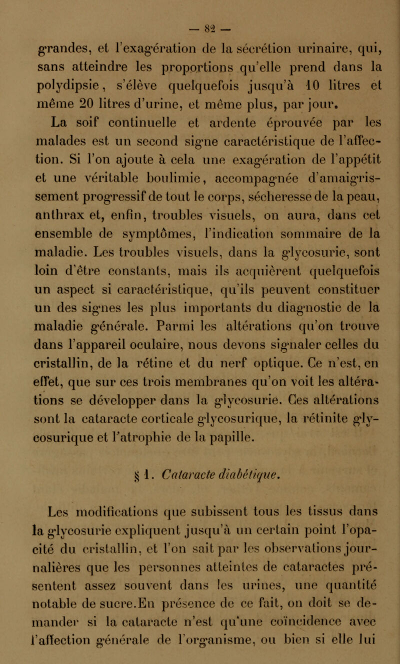 grandes, et l'exagération de la sécrétion urinaire, qui, sans atteindre les proportions qu'elle prend dans la polydipsie, s'élève quelquefois jusqu'à 10 litres et même 20 litres d'urine, et même plus, par jour. La soif continuelle et ardente éprouvée par les malades est un second signe caractéristique de l'affec- tion. Si l'on ajoute à cela une exagération de l'appétit et une véritable boulimie, accompagnée d'amaigris- sement progressif de tout le corps, sécheresse de la peau, anthrax et, enfin, troubles visuels, on aura, dans cet ensemble de symptômes, l'indication sommaire de la maladie. Les troubles visuels, dans la glycosurie, sont loin d'être constants, mais ils acquièrent quelquefois un aspect si caractéristique, qu'ils peuvent constituer un des signes les plus importants du diagnostic de la maladie générale. Parmi les altérations qu'on trouve dans l'appareil oculaire, nous devons signaler celles du cristallin, de la rétine et du nerf optique. Ce n'est, en effet, que sur ces trois membranes qu'on voit les altéra» tions se développer dans la glycosurie. Ces altérations sont la cataracte corticale glycosurique, la rétinite g^ly- cosurique et l'atrophie de la papille. $ 1. Cataracte diabétique. Les modifications que subissent tous les tissus dans la glycosurie expliquent jusqu'à un certain point l'opa- cité du cristallin, et Ion sait par les observations jour- nalières que les personnes atteintes de cataractes pré- sentent assez souvent clans les urines, une quantité notable de sucre.En présence de ce fait, on doit se de- mander si la cataracte n'est qu'une coïncidence avec l'affection générale de l'organisme, ou bien si elle lui