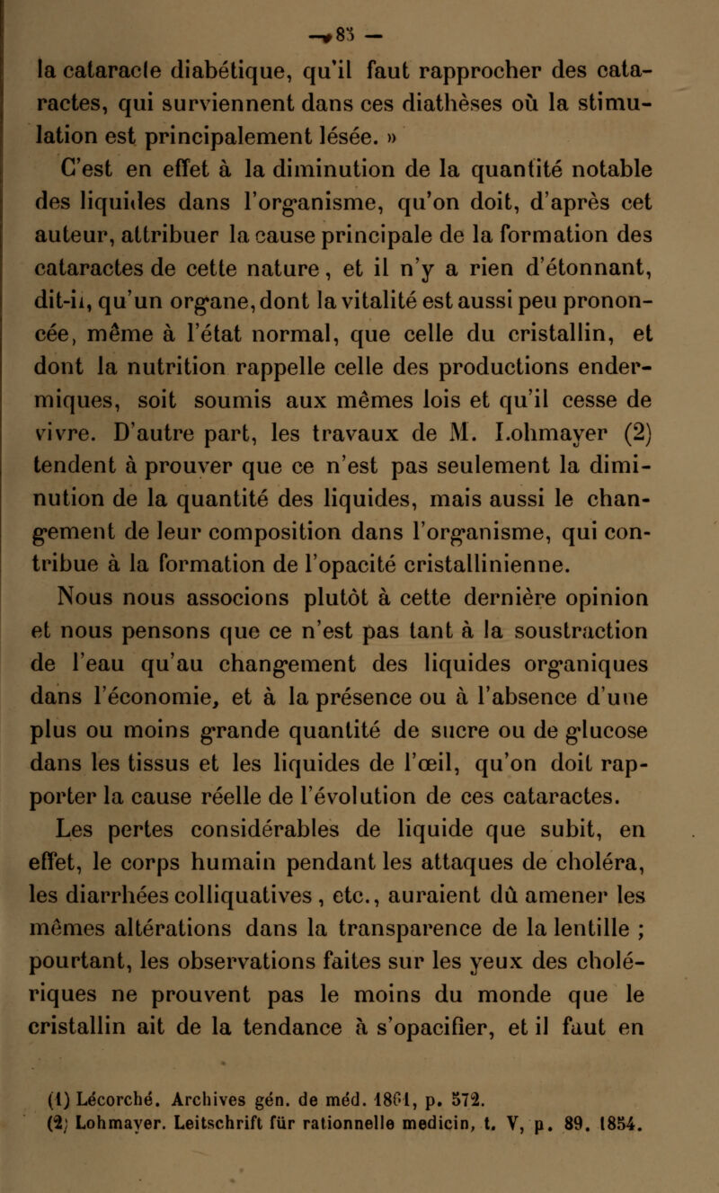 la calaracle diabétique, qu'il faut rapprocher des cata- ractes, qui surviennent dans ces diathèses où la stimu- lation est principalement lésée. » C'est en effet à la diminution de la quantité notable des liquides dans l'organisme, qu'on doit, d'après cet auteur, attribuer la cause principale de la formation des cataractes de cette nature, et il n'y a rien d'étonnant, dit-ii, qu'un organe, dont la vitalité est aussi peu pronon- cée, même à l'état normal, que celle du cristallin, et dont la nutrition rappelle celle des productions ender- miques, soit soumis aux mêmes lois et qu'il cesse de vivre. D'autre part, les travaux de M. I.ohmayer (2) tendent à prouver que ce n'est pas seulement la dimi- nution de la quantité des liquides, mais aussi le chan- gement de leur composition dans l'organisme, qui con- tribue à la formation de l'opacité cristallinienne. Nous nous associons plutôt à cette dernière opinion et nous pensons que ce n'est pas tant à la soustraction de l'eau qu'au changement des liquides organiques dans l'économie, et à la présence ou à l'absence d'une plus ou moins grande quantité de sucre ou de glucose dans les tissus et les liquides de l'œil, qu'on doit rap- porter la cause réelle de l'évolution de ces cataractes. Les pertes considérables de liquide que subit, en effet, le corps humain pendant les attaques de choléra, les diarrhées colliquatives , etc., auraient dû amener les mêmes altérations dans la transparence de la lentille ; pourtant, les observations faites sur les yeux des cholé- riques ne prouvent pas le moins du monde que le cristallin ait de la tendance à s'opacifier, et il faut en (1) Lécorché. Archives gén. de méd. 1801, p. 572. ($; Lohmayer. Leitschrift fiir rationnelle medicin, t. V, p. 89. 1854.