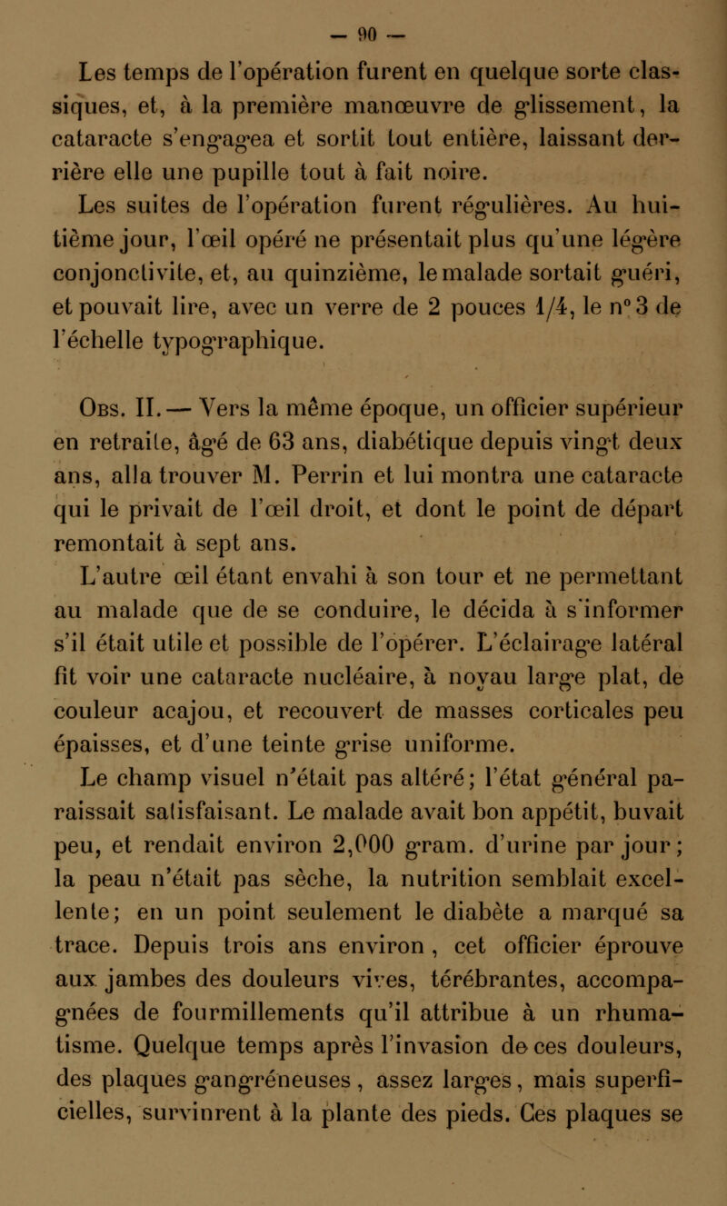 Les temps de l'opération furent en quelque sorte clas- siques, et, à la première manœuvre de glissement, la cataracte s'engagea et sortit tout entière, laissant der- rière elle une pupille tout à fait noire. Les suites de l'opération furent régulières. Au hui- tième jour, l'œil opéré ne présentait plus qu'une légère conjonctivite, et, au quinzième, le malade sortait guéri, et pouvait lire, avec un verre de 2 pouces 1/4, le n°3 de l'échelle typogTaphique. Obs. II.— Vers la même époque, un officier supérieur en retraite, âgé de 63 ans, diabétique depuis vingt deux ans, alla trouver M. Perrin et lui montra une cataracte qui le privait de l'œil droit, et dont le point de départ remontait à sept ans. L'autre œil étant envahi à son tour et ne permettant au malade que de se conduire, le décida à s'informer s'il était utile et possible de l'opérer. L'éclairage latéral fît voir une cataracte nucléaire, à noyau large plat, de couleur acajou, et recouvert de masses corticales peu épaisses, et d'une teinte grise uniforme. Le champ visuel n'était pas altéré; l'état général pa- raissait satisfaisant. Le malade avait bon appétit, buvait peu, et rendait environ 2,000 gram. d'urine par jour; la peau n'était pas sèche, la nutrition semblait excel- lente; en un point seulement le diabète a marqué sa trace. Depuis trois ans environ , cet officier éprouve aux jambes des douleurs vives, térébrantes, accompa- gnées de fourmillements qu'il attribue à un rhuma- tisme. Quelque temps après l'invasion de ces douleurs, des plaques gangreneuses , assez larges, mais superfi- cielles, survinrent à la plante des pieds. Ces plaques se