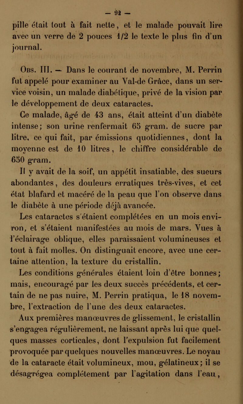 pille était tout à fait nette, et le malade pouvait lire avec un verre de 2 pouces 1/2 le texte le plus fin d'un journal. Obs. III. — Dans le courant de novembre, M. Perrin fut appelé pour examiner au Val-de Grâce, dans un ser- vice voisin, un malade diabétique, privé de la vision par le développement de deux cataractes. Ce malade, âgé de 43 ans, était atteint d'un diabète intense; son urine renfermait 65 grain, de sucre par litre, ce qui fait, par émissions quotidiennes, dont la moyenne est de 10 litres, le chiffre considérable de 650 grain. Il y avait de la soif, un appétit insatiable, des sueurs abondantes, des douleurs erratiques très-vives, et cet état blafard et macéré de la peau que Ton observe dans le diabète à une période déjà avancée. Les cataractes s'étaient complétées en un mois envi- ron, et s'étaient manifestées au mois de mars. Vues à l'éclairage oblique, elles paraissaient volumineuses et tout à fait molles. On distinguait encore, avec une cer- taine attention, la texture du cristallin. Les conditions générales étaient loin d'être bonnes ; mais, encouragé par les deux succès précédents, et cer- tain de ne pas nuire, M. Perrin pratiqua, le 18 novem- bre, l'extraction de l'une des deux cataractes. Aux premières manœuvres de glissement, le cristallin s'engagea régulièrement, ne laissant après lui que quel- ques masses corticales, dont l'expulsion fut facilement provoquée par quelques nouvelles manœuvres. Le noyau de la cataracte était volumineux, mou, gélatineux; il se désagrégea complètement par l'agitation dans l'eau,