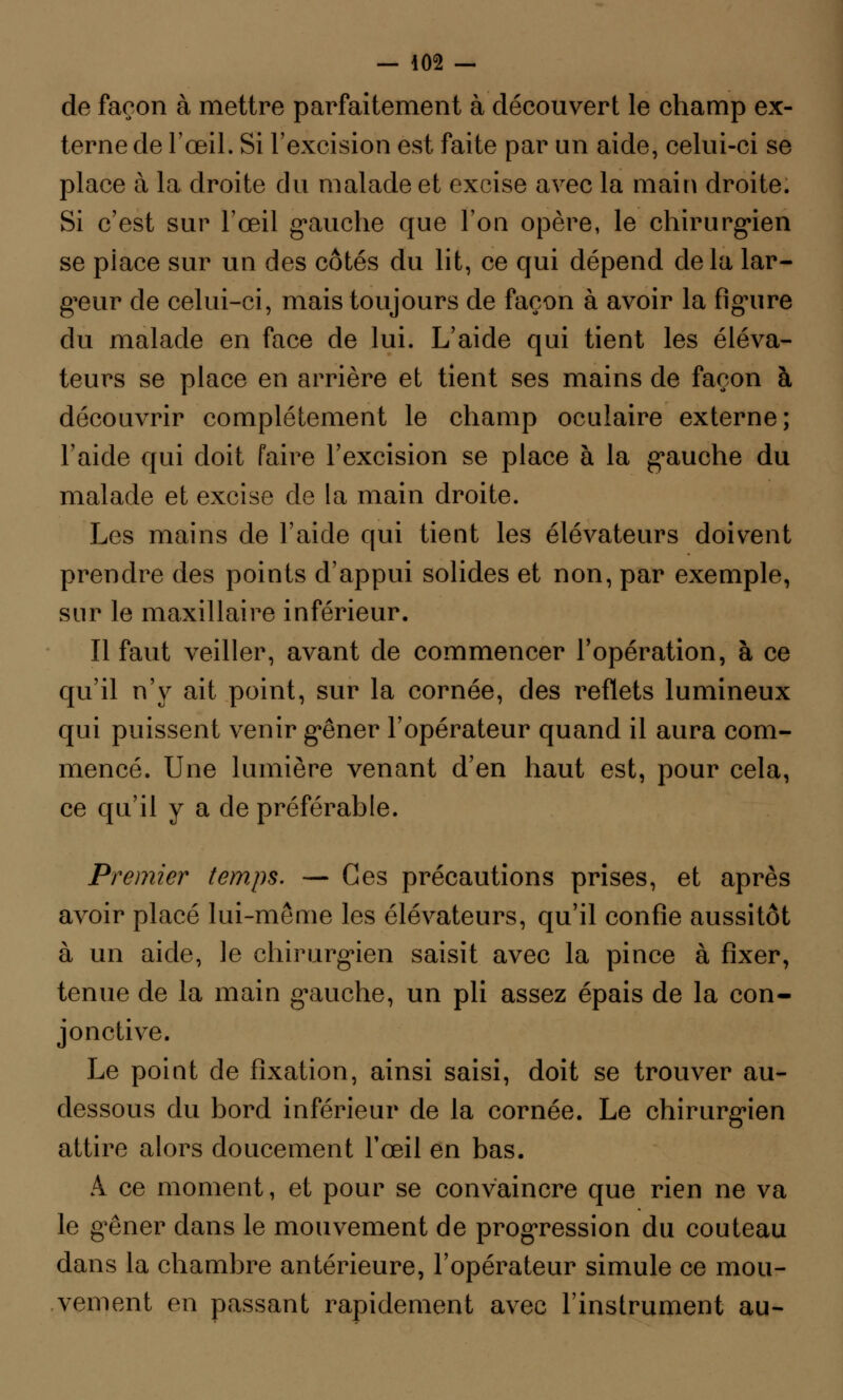 de façon à mettre parfaitement à découvert le champ ex- terne de l'œil. Si l'excision est faite par un aide, celui-ci se place à la droite du malade et excise avec la main droite. Si c'est sur l'œil gauche que l'on opère, le chirurgien se place sur un des côtés du lit, ce qui dépend delà lar- geur de celui-ci, mais toujours de façon à avoir la figure du malade en face de lui. L'aide qui tient les éléva- teurs se place en arrière et tient ses mains de façon à découvrir complètement le champ oculaire externe; l'aide qui doit faire l'excision se place à la gauche du malade et excise de la main droite. Les mains de l'aide qui tient les élévateurs doivent prendre des points d'appui solides et non, par exemple, sur le maxillaire inférieur. Il faut veiller, avant de commencer l'opération, à ce qu'il n'y ait point, sur la cornée, des reflets lumineux qui puissent venir gêner l'opérateur quand il aura com- mencé. Une lumière venant d'en haut est, pour cela, ce qu'il y a de préférable. Premier temps. — Ces précautions prises, et après avoir placé lui-même les élévateurs, qu'il confie aussitôt à un aide, le chirurgien saisit avec la pince à fixer, tenue de la main gauche, un pli assez épais de la con- jonctive. Le point de fixation, ainsi saisi, doit se trouver au- dessous du bord inférieur de la cornée. Le chirurgien attire alors doucement l'œil en bas. À ce moment, et pour se convaincre que rien ne va le gêner dans le mouvement de progression du couteau dans la chambre antérieure, l'opérateur simule ce mou- vement en passant rapidement avec l'instrument au-