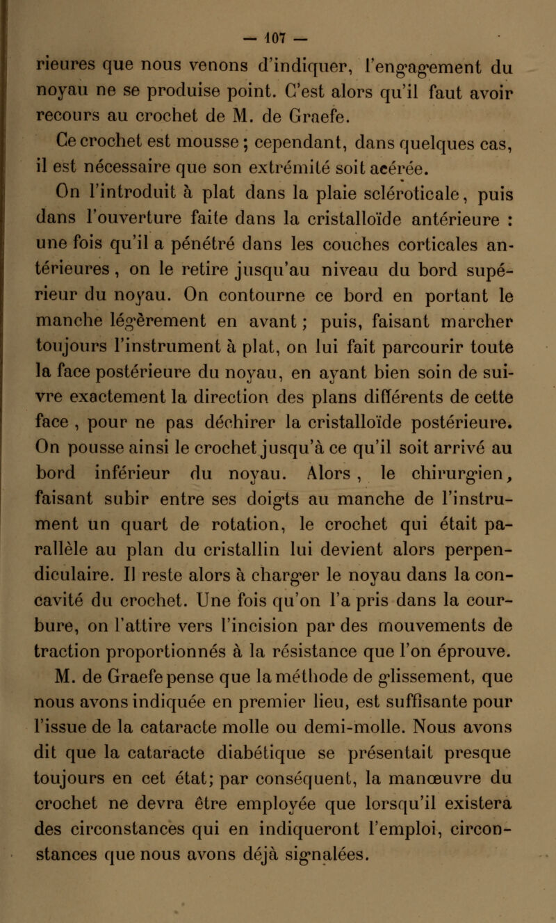 Heures que nous venons d'indiquer, rengagement du noyau ne se produise point. C'est alors qu'il faut avoir recours au crochet de M. de Graefe. Ce crochet est mousse ; cependant, dans quelques cas, il est nécessaire que son extrémité soit acérée. On l'introduit à plat dans la plaie scléroticale, puis dans l'ouverture faite dans la cristalloïde antérieure : une fois qu'il a pénétré dans les couches corticales an- térieures , on le retire jusqu'au niveau du bord supé- rieur du noyau. On contourne ce bord en portant le manche légèrement en avant ; puis, faisant marcher toujours l'instrument à plat, on lui fait parcourir toute la face postérieure du noyau, en ayant bien soin de sui- vre exactement la direction des plans différents de cette face , pour ne pas déchirer la cristalloïde postérieure. On pousse ainsi le crochet jusqu'à ce qu'il soit arrivé au bord inférieur du noyau. Alors, le chirurgien> faisant subir entre ses doigts au manche de l'instru- ment un quart de rotation, le crochet qui était pa- rallèle au plan du cristallin lui devient alors perpen- diculaire. Il reste alors à charger le noyau dans la con- cavité du crochet. Une fois qu'on l'a pris dans la cour- bure, on l'attire vers l'incision par des mouvements de traction proportionnés à la résistance que l'on éprouve. M. de Graefe pense que la méthode de glissement, que nous avons indiquée en premier lieu, est suffisante pour l'issue de la cataracte molle ou demi-molle. Nous avons dit que la cataracte diabétique se présentait presque toujours en cet état; par conséquent, la manœuvre du crochet ne devra être employée que lorsqu'il existera des circonstances qui en indiqueront l'emploi, circon- stances que nous avons déjà signalées.