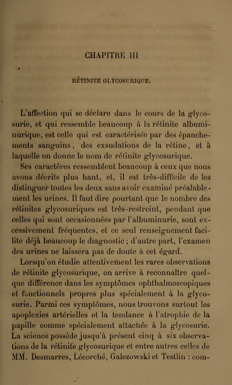 CHAPITRE 111 RETINITE CtLYCOSURIQUE. L'affection qui se déclare dans le cours de la glyco- surie, et qui ressemble beaucoup à la rétinite albumi- nurique, est celle qui est caractérisée par des épanche- ments sanguins , des exsudations de la rétine, et à laquelle on donne le nom de rélinite glycosurique. Ses caractères ressemblent beaucoup à ceux que nous avons décrits plus haut, et, il est très-difficile de les distinguer toutes les deux sans avoir examiné préalable- ment les urines. Il faut dire pourtant que le nombre des rétinites glycosuriques est très-restreint, pendant que celles qui sont occasionnées par l'albuminurie, sont ex- cessivement fréquentes, et ce seul renseignement faci- lite déjà beaucoup le diagnostic ; d'autre part, l'examen des urines ne laissera pas de doute à cet égard. Lorsqu'on étudie attentivement les rares observations de rétinite glycosurique, on arrive à reconnaître quel- que différence dans les symptômes ophthalmoscopiques et fonctionnels propres plus spécialement à la glyco- surie. Parmi ces symptômes, nous trouvons surtout les apoplexies artérielles et la tendance à l'atrophie de la papille comme spécialement attachée à la glycosurie. La science possède jusqu'à présent cinq à six observa- tions de la rétinite glycosurique et entre autres celles de MM. Desmarres, Lécorché, Gaiezowskiet Testlin : corn-