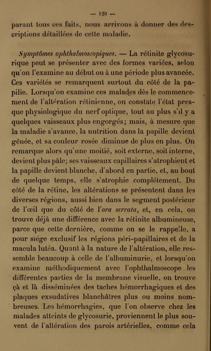 parant tous ces faits, nous arrivons à donner des des- criptions détaillées de cette maladie. Symptômes ophthalmoseopiques. — La rétinite glycosu- rique peut se présenter avec des formes variées, selon qu'on l'examine au début ou à une période plus avancée. Ces variétés se remarquent surtout du côté de la pa- pille. Lorsqu'on examine ces malades dès le commence- ment de l'altération rétinienne, on constate l'état pres- que physiologique du nerf optique, tout au plus s'il y a quelques vaisseaux plus engorgés; mais, à mesure que la maladie s'avance, la nutrition dans la papille devient gênée, et sa couleur rosée diminue de plus en plus. On remarque alors qu'une moitié, soit externe, soit interne, devient plus pâle; ses vaisseaux capillaires s'atrophient et la papille devient blanche, d'abord en partie, et, au bout de quelque temps, elle s'atrophie complètement. Du côté de la rétine, les altérations se présentent dans les diverses régions, aussi bien dans le segment postérieur de l'œil que du côté de Yora serrata, et, en cela, on trouve déjà une différence avec la rétinite albumineuse, parce que cette dernière, comme on se le rappelle, a pour siège exclusif les régions péri-papillaires et de la macula lutéa. Quant à la nature de l'altération, elle res- semble beaucoup à celle de l'albuminurie, et lorsqu'on examine méthodiquement avec l'ophthalmoscope les différentes parties de la membrane visuelle, on trouve çà et là disséminées des taches hémorrhagiques et des plaques exsudatives blanchâtres plus ou moins nom- breuses. Les hémorrhagies, que l'on observe chez les malades atteints de glycosurie, proviennent le plus sou- vent de l'altération des parois artérielles, comme cela