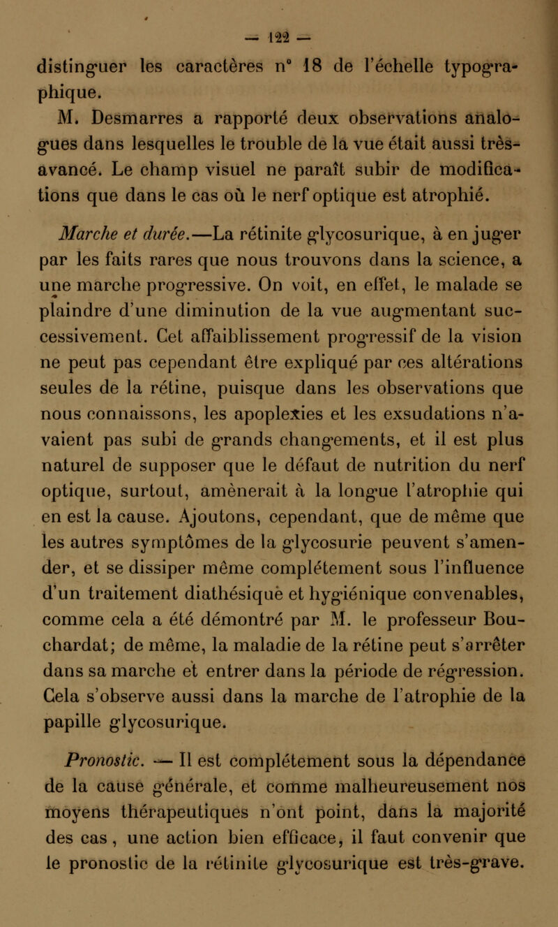 distinguer les caractères n° 18 de l'échelle typogra- phique. M. Desmarres a rapporté deux observations analo- gues dans lesquelles le trouble de la vue était aussi très- avancé. Le champ visuel ne paraît subir de modifica- tions que dans le cas où le nerf optique est atrophié. Marche et durée.—La rétinite glycosurique, à en juger par les faits rares que nous trouvons dans la science, a une marche progressive. On voit, en effet, le malade se plaindre d'une diminution de la vue augmentant suc- cessivement. Cet affaiblissement progressif de la vision ne peut pas cependant être expliqué par ces altérations seules de la rétine, puisque dans les observations que nous connaissons, les apoplexies et les exsudations n'a- vaient pas subi de grands changements, et il est plus naturel de supposer que le défaut de nutrition du nerf optique, surtout, amènerait à la longue l'atrophie qui en est la cause. Ajoutons, cependant, que de même que les autres symptômes de la glycosurie peuvent s'amen- der, et se dissiper même complètement sous l'influence d'un traitement diathésiquè et hygiénique convenables, comme cela a été démontré par M. le professeur Bou- chardat; de même, la maladie de la rétine peut s'arrêter dans sa marche et entrer dans la période de régression. Cela s'observe aussi dans la marche de l'atrophie de la papille glycosurique. Pronostic. — Il est complètement sous la dépendance de la cause générale, et comme malheureusement nos moyens thérapeutiques n'ont point, dans la majorité des cas, une action bien efficace, il faut convenir que le pronostic de la rétinite glycosurique est très-grave.