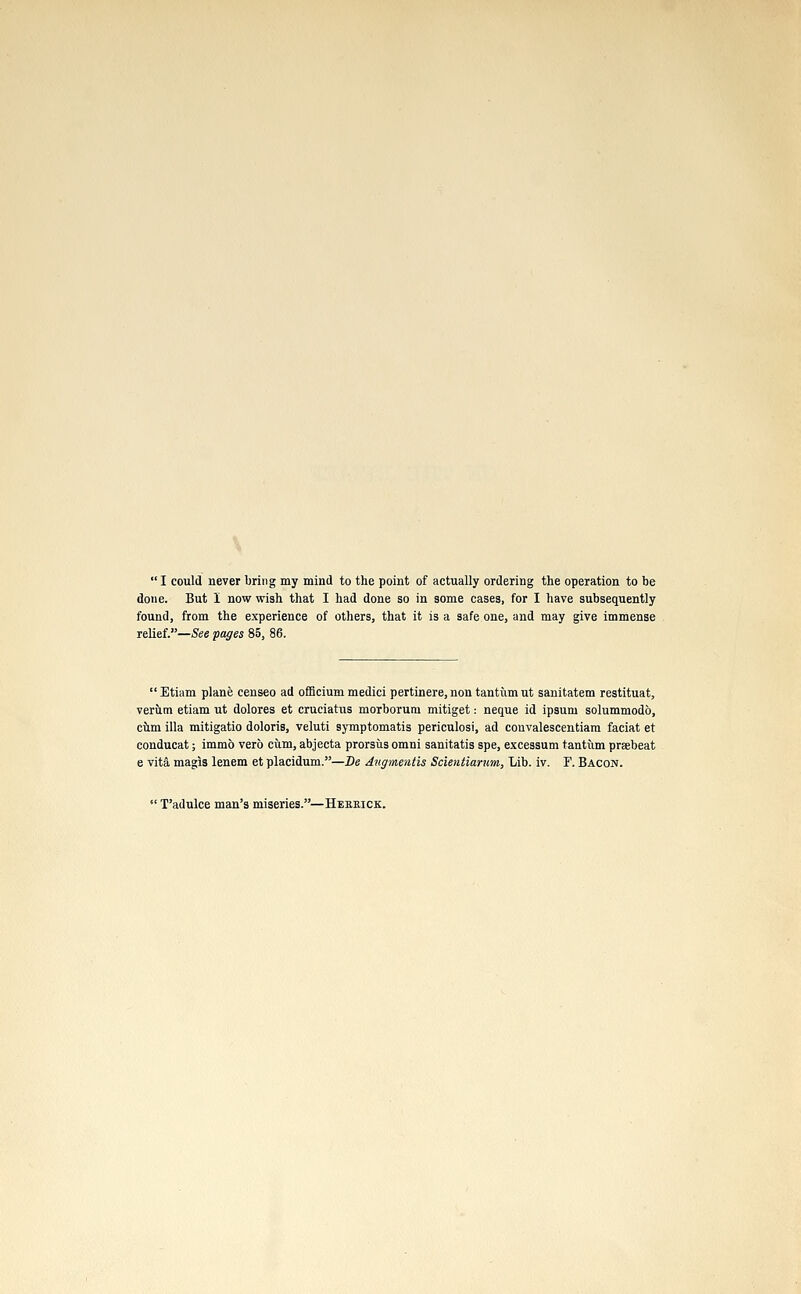  I could never bring my mind to the point of actually ordering the operation to be done. But I now wish that I had done so in some cases, for I have subsequently found, from the experience of others, that it is a safe one, and may give immense relief.—See pages 85, 86.  Etiam plane censeo ad officium medici pertinere, non tantum ut sanitatem restituat, veriim etiam ut dolores et cruciahis morborum mitiget: neque id ipsum solummodo, cum ilia mitigatio doloris, veluti symptomatis periculosi, ad convalescentiam faciat et conducat; immo verb cum, abjecta prorsus omni sanitatis spe, excessum tantum prsebeat e vita magis lenem et placidum.—Be Augmentis Scientiarum, Lib. iv. F. Bacon.  T'adulce man's miseries.—Heeeick.