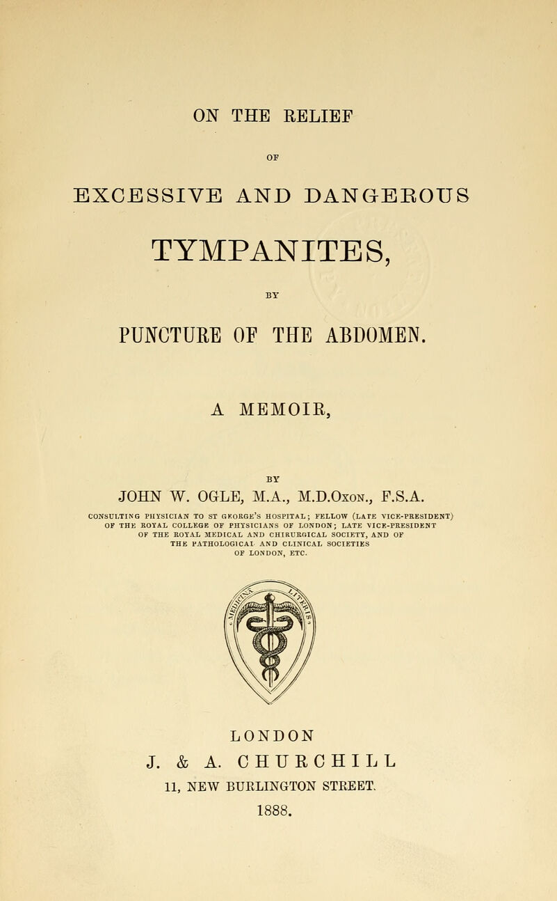 EXCESSIVE AND DANGEROUS TYMPANITES, PUNCTURE OF THE ABDOMEN, A MEMOIR, JOHN W. OGLE, M.A., M.D.Oxon., F.S.A. CONSULTING PHYSICIAN TO ST GKORGE'S HOSPITAL; FELLOW (LATE VICE-PEESIDENT) OF THE BOYAL COLLEGE OF PHYSICIANS OF LONDON; LATE VICE-PRESIDENT OF THE ROYAL MEDICAL AND CHIRUBOICAL SOCIETY, AND OF THE PATHOLOGICAL AND CLINICAL SOCIETIES OF LONDON, ETC. LONDON J. & A. CHURCHILL 11, NEW BURLINGTON STREET. 1888.